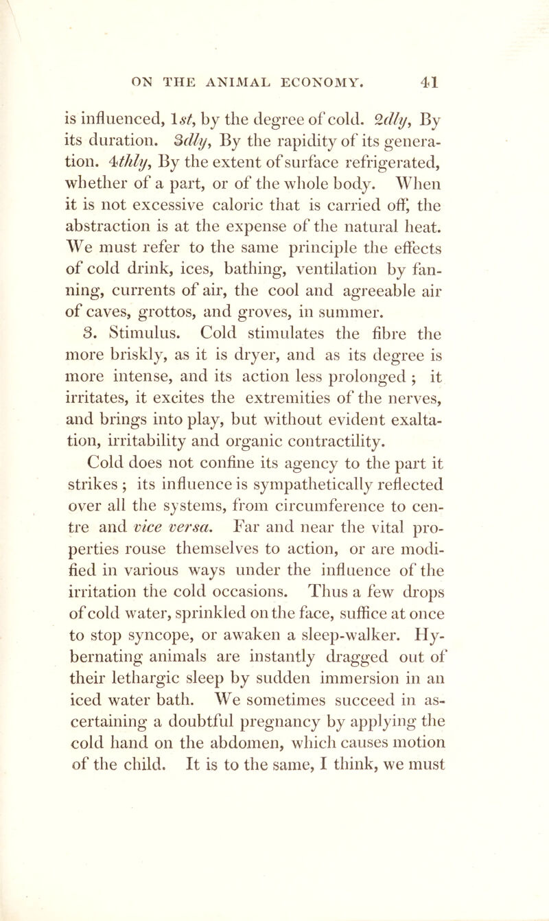 is influenced, 1^/, by the degree of cold. By its duration, ^clly^ By the rapidity of its genera- tion, By the extent of surface refrigerated, whether of a part, or of the whole body. When it is not excessive caloric that is carried off, the abstraction is at the expense of the natural heat. We must refer to the same principle the effects of cold drink, ices, bathing, ventilation by fan- ning, currents of air, the cool and agreeable air of caves, grottos, and groves, in summer. 3. Stimulus, Cold stimulates the fibre the more briskly, as it is dryer, and as its degree is more intense, and its action less prolonged ; it irritates, it excites the extremities of the nerves, and brings into play, but without evident exalta- tion, irritability and organic contractility. Cold does not confine its agency to the part it strikes ; its influence is sympathetically reflected over all the systems, from circumference to cen- tre and vice versa. Far and near the vital pro- perties rouse themselves to action, or are modi- fied in various ways under the influence of the irritation the cold occasions. Thus a few drops of cold water, sprinkled on the face, suffice at once to stop syncope, or awaken a sleep-walker. Hy- bernating animals are instantly dragged out of their lethargic sleep by sudden immersion in an iced water bath. We sometimes succeed in as- certaining a doubtful pregnancy by applying the cold hand on the abdomen, which causes motion of the child. It is to the same, I think, we must