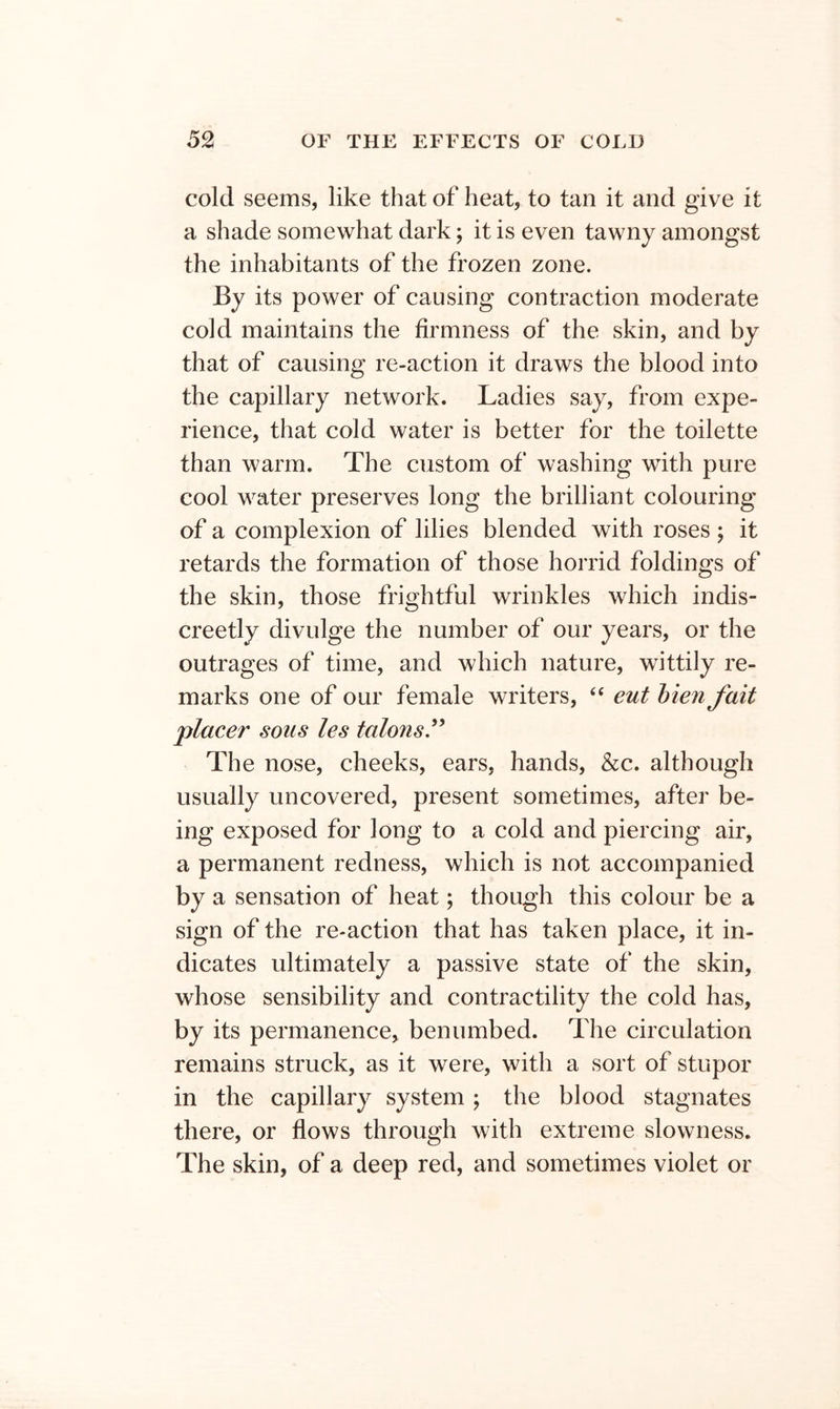 cold seems, like that of heat, to tan it and give it a shade somewhat dark; it is even tawny amongst the inhabitants of the frozen zone. By its power of causing contraction moderate cold maintains the firmness of the skin, and by that of causing re-action it draws the blood into the capillary network. Ladies say, from expe- rience, that cold water is better for the toilette than warm. The custom of washing with pure cool water preserves long the brilliant colouring of a complexion of lilies blended with roses ; it retards the formation of those horrid foldings of the skin, those frightful wrinkles which indis- creetly divulge the number of our years, or the outrages of time, and which nature, wittily re- marks one of our female writers, “ eut hien fait placer sous les talons.^^ The nose, cheeks, ears, hands, &c. although usually uncovered, present sometimes, after be- ing exposed for long to a cold and piercing air, a permanent redness, which is not accompanied by a sensation of heat; though this colour be a sign of the re-action that has taken place, it in- dicates ultimately a passive state of the skin, whose sensibility and contractility the cold has, by its permanence, benumbed. The circulation remains struck, as it were, with a sort of stupor in the capillary system ; the blood stagnates there, or flows through with extreme slowness. The skin, of a deep red, and sometimes violet or