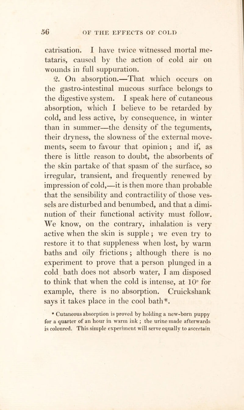 catrisation. I have twice witnessed mortal me- tataris, caused by the action of cold air on wounds in full suppuration. 2. On absorption.—That which occurs on the gastro-intestinal mucous surface belongs to the digestive system. I speak here of cutaneous absorption, which I believe to be retarded by cold, and less active, by consequence, in winter than in summer—the density of the teguments, their dryness, the slowness of the external move- ments, seem to favour that opinion; and if, as there is little reason to doubt, the absorbents of the skin partake of that spasm of the surface, so irregular, transient, and frequently renewed by impression of cold,—it is then more than probable that the sensibility and contractility of those ves- sels are disturbed and benumbed, and that a dimi- nution of their functional activity must follow. We know, on the contrary, inhalation is very active when the skin is supple; we even try to restore it to that suppleness when lost, by warm baths and oily frictions ; although there is no experiment to prove that a person plunged in a cold bath does not absorb water, I am disposed to think that when the cold is intense, at 10° for example, there is no absorption. Cruickshank says it takes place in the cool bath*. * Cutaneous absorption is proved by holding a new-born puppy for a quarter of an hour in warm ink ; the urine made afterwards is coloured. This simple experiment will serve equally to ascertain