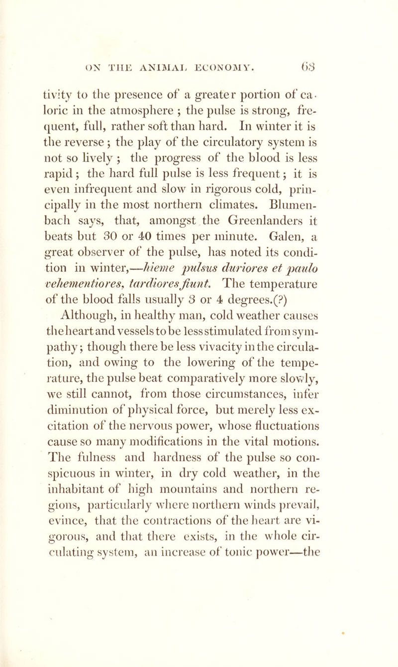 tivity to the presence of a greater portion of ca* loric in the atmosphere ; the pulse is strong, fre- quent, full, rather soft than hard. In winter it is the reverse ; the play of the circulatory system is not so lively ; the progress of the blood is less rapid ; the hard full pulse is less frequent; it is even infrequent and slow in rigorous cold, prin- cipally in the most northern climates. Blumen- bach says, that, amongst the Greenlanders it beats but 30 or 40 times per minute. Galen, a great observer of the pulse, has noted its condi- tion in winter,—pu/sus duriores et paulo vehementiores, tardioresfiunt. The temperature of the blood falls usually 3 or 4 degrees.(?) Although, in healthy man, cold weather causes theheartand vessels to be less stimulated from sym- pathy; though there be less vivacity in the circula- tion, and owing to the lowering of the tempe- rature, the pulse beat comparatively more slowly, we still cannot, from those circumstances, infer diminution of physical force, but merely less ex- citation of the nervous power, whose fluctuations cause so many modifications in the vital motions. The fulness and hardness of the pulse so con- spicuous in winter, in dry cold weather, in the inhabitant of high mountains and northern re- gions, particularly where northern winds })revaiJ, evince, that the contractions of the heart are vi- gorous, and that there exists, in the whole cir- culating system, an increase of tonic power—the