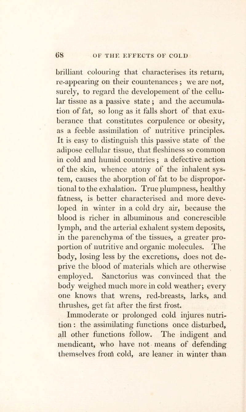 brilliant colouring that characterises its return, re-appearing on their countenances ; we are not, surely, to regard the developeinent of the cellu- lar tissue as a passive state; and the accumula- tion of fat, so long as it falls short of that exu- berance that constitutes corpulence or obesity, as a feeble assimilation of nutritive principles. It is easy to distinguish this passive state of the adipose cellular tissue, that fleshiness so common in cold and humid countries; a defective action of the skin, whence atony of the inhalent sys- tem, causes the aborption of‘ fat to be dispropor- tional to the exhalation. True plumpness, healthy fatness, is better characterised and more deve- loped in winter in a cold dry air, because the blood is richer in albuminous and concrescible lymph, and the arterial exhalent system deposits, in the parenchyma of the tissues, a greater pro- portion of nutritive and organic molecules. The body, losing less by the excretions, does not de- prive the blood of materials which are otherwise employed. Sanctorius was convinced that the body weighed much more in cold weather; every one knows that wrens, red-breasts, larks, and thrushes, get fat after the first frost. Immoderate or prolonged cold injures nutri- tion ; the assimilating functions once disturbed, all other functions follow. The indigent and mendicant, who have not means of defending themselves froifl cold, are leaner in winter than