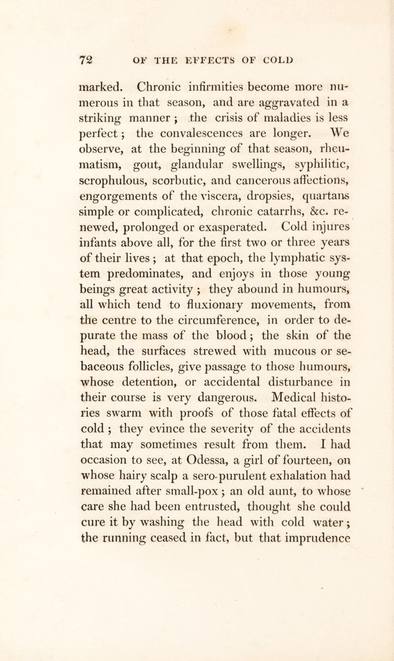 marked. Chronic infirmities become more nu- merous in that season, and are aggravated in a striking manner ; the crisis of maladies is less perfect; the convalescences are longer. We observe, at the beginning of that season, rheu- matism, gout, glandular swellings, syphilitic, scrophulous, scorbutic, and cancerous affections, engorgements of the viscera, dropsies, quartans simple or complicated, chronic catarrhs, &c. re- newed, prolonged or exasperated. Cold injures infants above all, for the first two or three years of their lives ; at that epoch, the lymphatic sys- tem predominates, and enjoys in those young beings great activity ; they abound in humours, all which tend to fluxion ary movements, from the centre to the circumference, in order to de- purate the mass of the blood; the skin of the head, the surfaces strewed with mucous or se- baceous follicles, give passage to those humours, whose detention, or accidental disturbance in their course is very dangerous. Medical histo- ries swarm with proofs of those fatal effects of cold ; they evince the severity of the accidents that may sometimes result from them. I had occasion to see, at Odessa, a giii of fourteen, on whose hairy scalp a sero-^purulent exhalation had remained after small-pox; an old aunt, to whose care she had been entrusted, thought she could cure it by washing the head with cold water; the running ceased in fact, but that imprudence