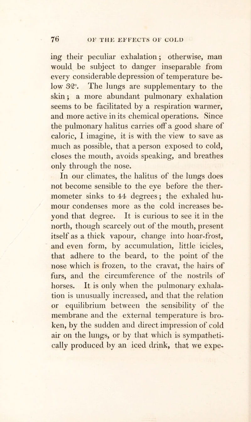 ing their peculiar exhalation; otherwise, man would be subject to danger inseparable from every considerable depression of temperature be- low The lungs are supplementary to the skin; a more abundant pulmonary exhalation seems to be facilitated by a respiration warmer, and more active in its chemical operations. Since the pulmonary halitus carries off a good share of caloric, I imagine, it is with the view to save as much as possible, that a person exposed to cold, closes the mouth, avoids speaking, and breathes only through the nose. In our climates, the halitus of the lungs does not become sensible to the eye before the ther- mometer sinks to 44 degrees; the exhaled hu- mour condenses more as the cold increases be- yond that degree. It is curious to see it in the north, though scarcely out of the mouth, present itself as a thick vapour, change into hoar-frost, and even form, by accumulation, little icicles, that adhere to the beard, to the point of the nose which is frozen, to the cravat, the hairs of furs, and the circumference of the nostrils of horses. It is only when the pulmonary exhala- tion is unusually increased, and that the relation or equilibrium between the sensibility of the membrane and the external temperature is bro- ken, by the sudden and direct impression of cold air on the lungs, or by that which is sympatheti- cally produced by an iced drink, that we expe-