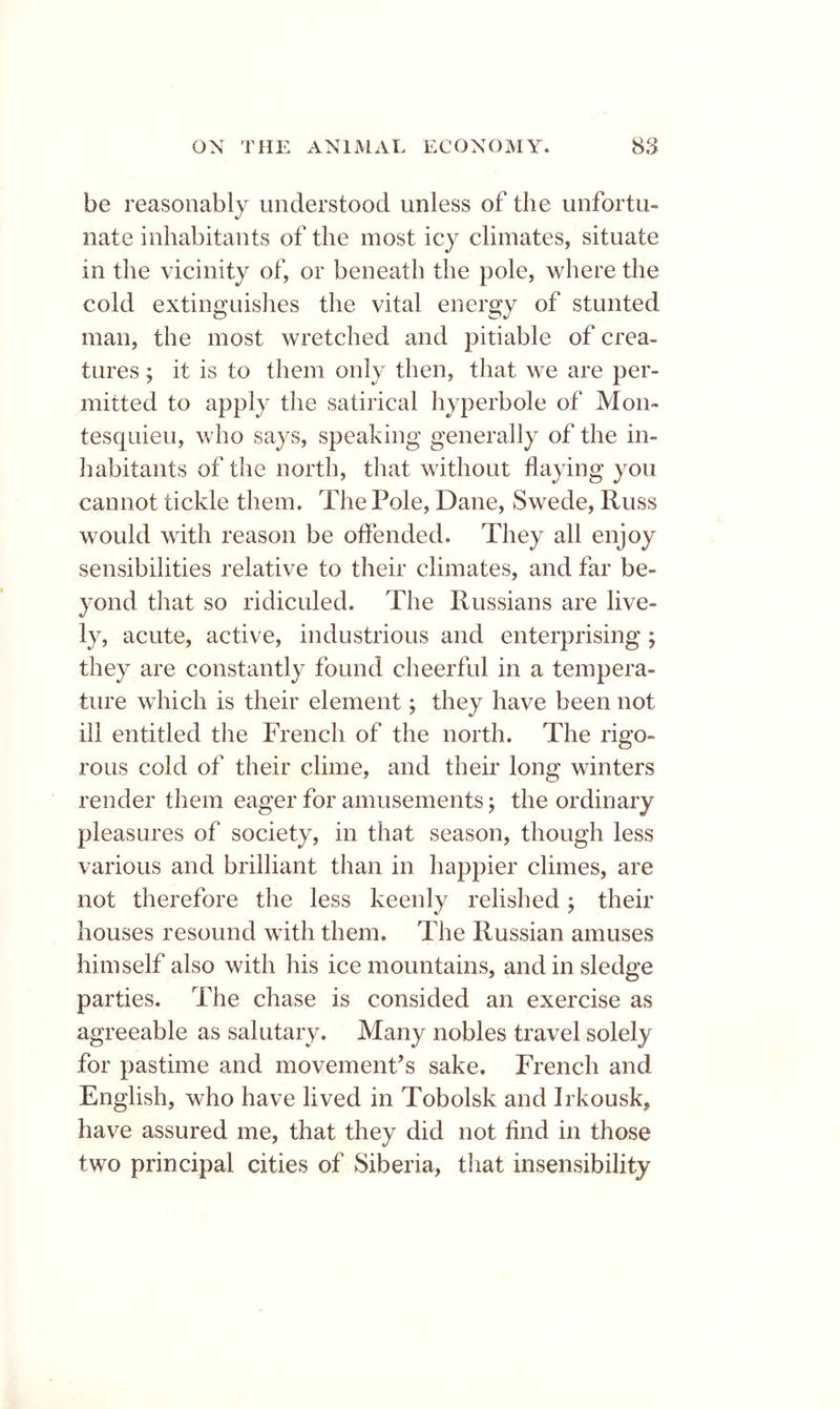 be reasonably understood unless of the unfortu- nate inhabitants of the most icy climates, situate in the vicinity of, or beneath the pole, where the cold extinguishes the vital energy of stunted man, the most wretched and pitiable of crea- tures ; it is to them only then, that we are per- mitted to apply the satirical hyperbole of Mon- tesquieu, who says, speaking generally of the in- Iiabitants of the north, that without flaying you cannot tickle them. The Pole, Dane, Swede, Russ would with reason be offended. They all enjoy sensibilities relative to their climates, and far be- yond that so ridiculed. The Russians are live- ly, acute, active, industrious and enterprising ; they are constantly found cheerful in a tempera- ture which is their element; they have been not ill entitled the French of the north. The rigo- rous cold of their clime, and their long winters render them eager for amusements; the ordinary pleasures of society, in that season, though less various and brilliant than in happier climes, are not therefore the less keenly relished ^ their houses resound with them. The Russian amuses himself also with his ice mountains, and in sledge parties. The chase is consided an exercise as agreeable as salutary. Many nobles travel solely for pastime and movement’s sake. French and English, who have lived in Tobolsk and Irkousk^ have assured me, that they did not find in those two principal cities of Siberia, that insensibility