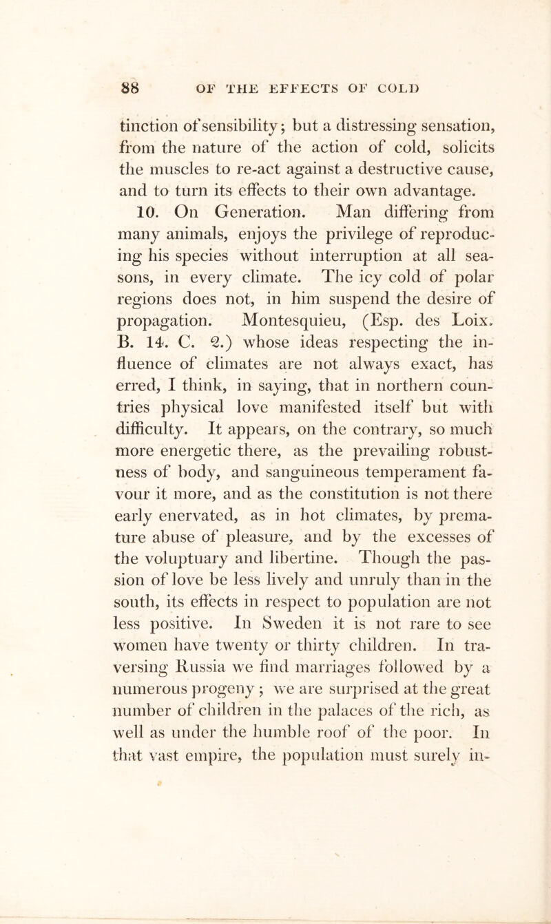 tiiiction of sensibility; but a distressing sensation, from the nature of the action of cold, solicits the muscles to re-act against a destructive cause, and to turn its effects to their own advantage. 10. On Generation. Man differing from many animals, enjoys the privilege of reproduc- ing his species without interruption at all sea- sons, in every climate. The icy cold of polar regions does not, in him suspend the desire of propagation. Montesquieu, (Esp. des Loix. B. 14. C. ^.) whose ideas respecting the in- fluence of climates are not always exact, has erred, I think, in saying, that in northern coun- tries physical love manifested itself but with difficulty. It appears, on the contrary, so much more energetic there, as the prevailing robust- ness of body, and sanguineous temperament fa- vour it more, and as the constitution is not there early enervated, as in hot climates, by prema- ture abuse of pleasure, and by the excesses of the voluptuary and libertine. Though the pas- sion of love be less lively and unruly than in the south, its effects in respect to population are not less positive. In Sweden it is not rare to see women have twenty or thirty children. In tra- versing Russia we find marriages followed by a numerous progeny ; we are surprised at the great number of children in the palaces of the rich, as well as under the humble roof of the poor. In that vast empire, the population must surely in-