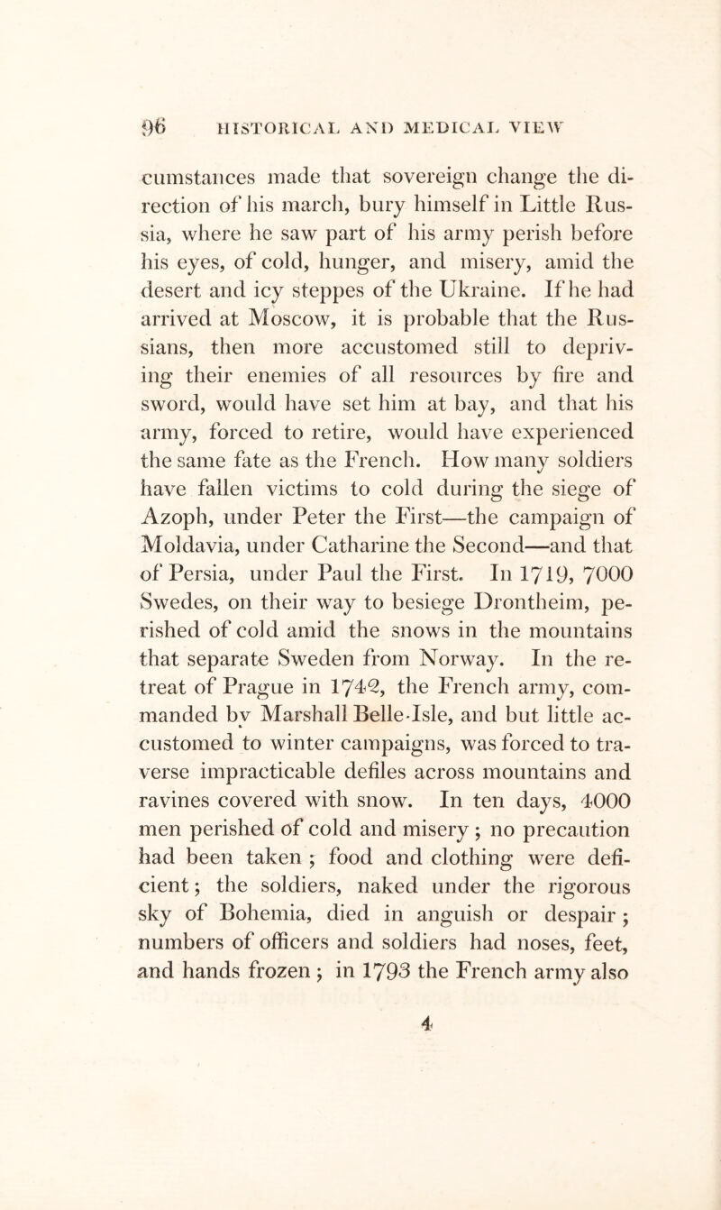 ciimstaiices made that sovereign change the di- rection of his march, bury himself in Little Rus- sia, where he saw part of his army perish before his eyes, of cold, hunger, and misery, amid the desert and icy steppes of the Ukraine. If he had arrived at Moscow, it is probable that the Rus- sians, then more accustomed still to depriv- ing their enemies of all resources by fire and sword, would have set him at bay, and that his army, forced to retire, would have experienced the same fate as the French. How many soldiers have fallen victims to cold during the siege of Azoph, under Peter the First—the campaign of Moldavia, under Catharine the Second—and that of Persia, under Paul the First. In 1719, 7990 Swedes, on their way to besiege Drontheim, pe- rished of cold amid the snows in the mountains that separate Sweden from Norway. In the re- treat of Prague in 17^^, the French army, com- manded by Marshall BelleHsle, and but little ac- customed to winter campaigns, was forced to tra- verse impracticable defiles across mountains and ravines covered with snow. In ten days, 4000 men perished of cold and misery ; no precaution had been taken ; food and clothing were defi- cient ; the soldiers, naked under the rigorous sky of Bohemia, died in anguish or despair ; numbers of officers and soldiers had noses, feet, and hands frozen ; in 1793 the French army also 4