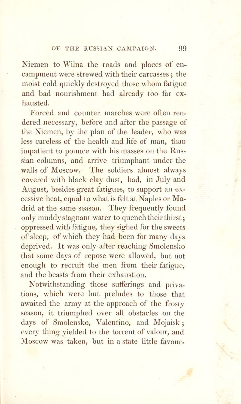 Niemen to Wilna the roads and places of en- campment were strewed with their carcasses ; the moist cold quickly destroyed those whom fatigue and bad nourishment had already too far ex- hausted. Forced and counter marches were often ren- dered necessary, before and after the passage of the Niemen, by the plan of the leader, who was less careless of the health and life of man, than impatient to pounce with his masses on the Rus- sian columns, and arrive triumphant under the walls of Moscow. The soldiers almost always covered with black clay dust, had, in July and August, besides great fatigues, to support an ex- cessive heat, equal to what is felt at Naples or Ma- drid at the same season. They frequently found only muddy stagnant water to quench their thirsty oppressed with fatigue, they sighed for the sweets of sleep, of which they had been for many days deprived. It was only after reaching Smolensko that some days of repose were allowed, but not enough to recruit the men from their fatigue, and the beasts from their exhaustion. Notwithstanding those sufferings and priva- tions, which were but preludes to those that awaited the army at the approach of the frosty season, it triumphed over all obstacles on the days of Smolensko, Valentino, and Mojaisk; every thing yielded to the torrent of valour, and Moscow was taken, but in a state little favour^*