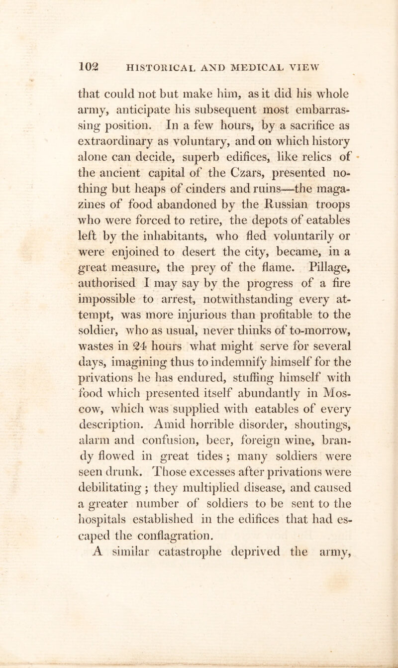 that could not but make him, as it did his whole army, anticipate his subsequent most embarras- sing position. In a few hours, by a sacrifice as extraordinary as voluntary, and on which history alone can decide, superb edifices, like relics of • the ancient capital of the Czars, presented no- thing but heaps of cinders and ruins—the maga- zines of food abandoned by the Russian troops who were forced to retire, the depots of eatables left by the inhabitants, who fled voluntarily or were enjoined to desert the city, became, in a great measure, the prey of the flame. Pillage, authorised I may say by the progress of a fire impossible to arrest, notwithstanding every at- tempt, was more injurious than profitable to the soldier, who as usual, never thinks of to-morrow, wastes in 24 hours what might serve for several days, imagining thus to indemnify himself for the privations he has endured, stuffing himself with food which presented itself abundantly in Mos- cow, wliich was supplied with eatables of every description. Amid horrible disorder, shoutings, alarm and confusion, beer, foreign wine, bran- dy flowed in great tides ; many soldiers were seen drunk. Those excesses after privations were debilitating ; they multiplied disease, and caused a greater number of soldiers to be sent to the hospitals established in the edifices that had es- caped the conflagration. A similar catastrophe deprived the army,