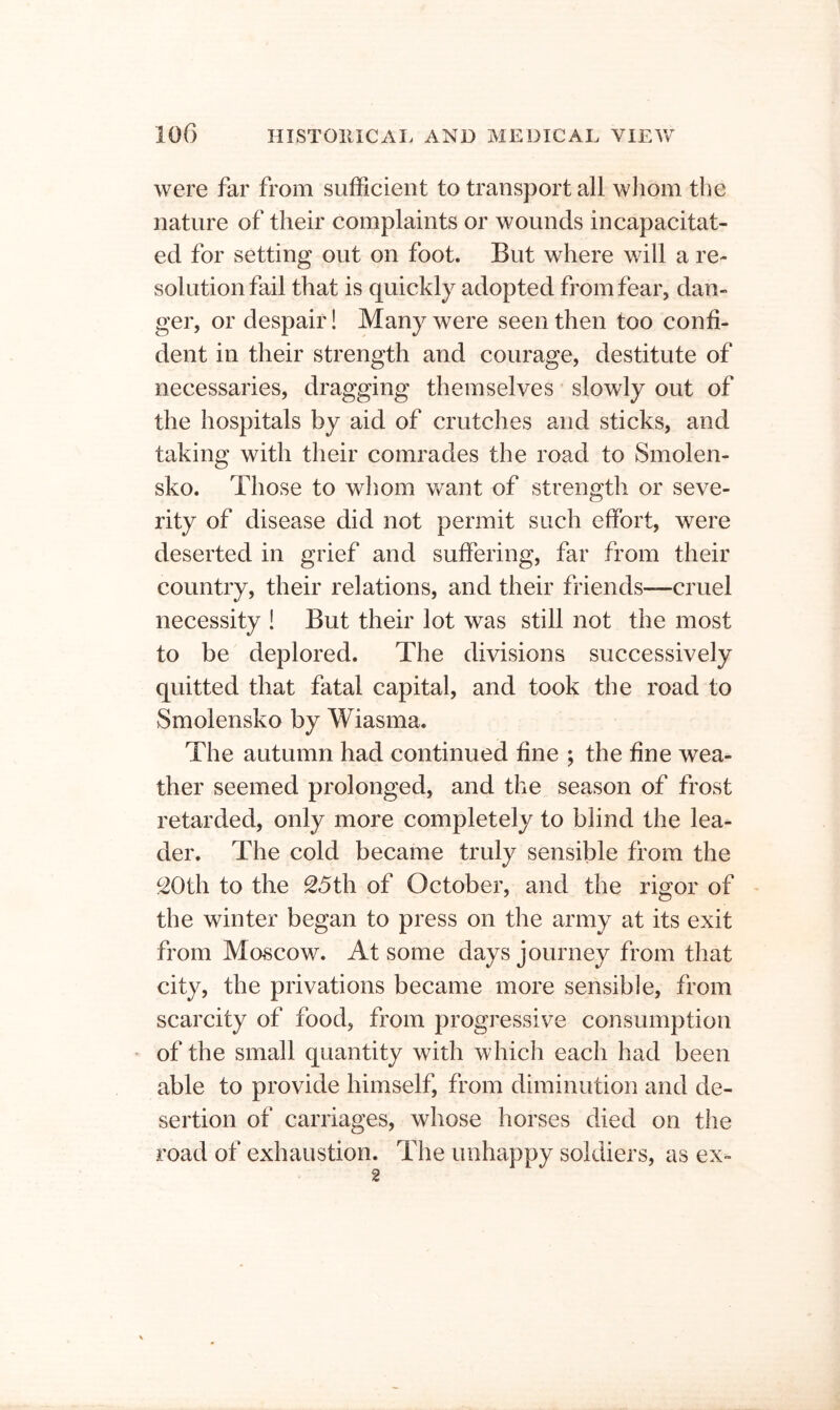were far from sufficient to transport all whom the nature of their complaints or wounds incapacitat- ed for setting out on foot. But where will a re- solution fail that is quickly adopted from fear, dan- ger, or despair! Many were seen then too confi- dent in their strength and courage, destitute of necessaries, dragging themselves slowly out of the hospitals by aid of crutches and sticks, and taking with their comrades the road to Smolen- sko. Those to whom v/ant of strength or seve- rity of disease did not permit such effort, were deserted in grief and suffering, far from their country, their relations, and their friends—cruel necessity ! But their lot was still not the most to be deplored. The divisions successively quitted that fatal capital, and took the road to Smolensko by Wiasma. The autumn had continued fine ; the fine wea- ther seemed prolonged, and the season of frost retarded, only more completely to blind the lea- der. The cold became truly sensible from the ^Oth to the 25th of October, and the rigor of the winter began to press on the army at its exit from Moscow. At some days journey from that city, the privations became more sensible, from scarcity of food, from progressive consumption of the small quantity with whicli each had been able to provide himself, from diminution and de- sertion of carriages, whose horses died on the road of exhaustion. The unhappy soldiers, as ex- 2