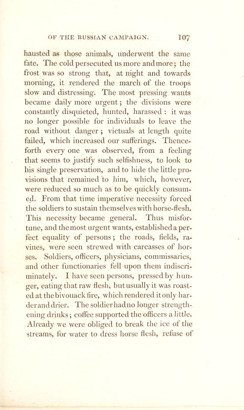 hausted as those animals, underwent the same fate. The cold persecuted us more and more; the frost was so strong that, at night and towards morning, it rendered the march of the troops slow and distressing. The most pressing wants became daily more urgent; the divisions were constantly disquieted, hunted, harassed : it was no longer possible for individuals to leave the road without danger ; victuals at length quite failed, which increased our sufferings. Thence- forth every one was observed, from a feeling that seems to justify such selfishness, to look to his single preservation, and to hide the little pro- visions that remained to him, which, however, were reduced so much as to be quickly consum- ed, From that time imperative necessity forced the soldiers to sustain themselves with horse-flesh. This necessity became general. Thus misfor- tune, and the most urgent wants, established a per- fect equality of persons; the roads, fields, ra- vines, were seen strewed with carcasses of hor- ses. Soldiers, officers, physicians, commissaries, and other functionaries fell upon them indiscri- minately. I have seen persons, pressed by h un- ger, eating that raw flesh, but usually it was roast- ed at the bivouack fire, which rendered it only har- der and drier. The soldier hadno longer strength- ening drinks; coffee supported the officers a little. Already we were obliged to break the ice of the streams, for water to dress horse flesh, refuse of