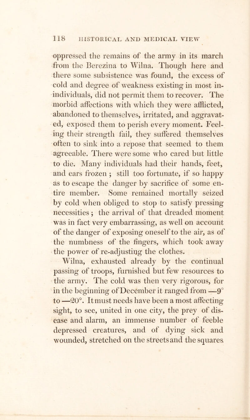 oppressed the remains of the army in its march from the Berezina to Wilna. Though here and there some subsistence was found, the excess of cold and degree of weakness existing in most in- individuals, did not permit them to recover. The morbid affections with which they were afflicted, abandoned to themselves, irritated, and aggravat- ed, exposed them to perish every moment. Feel- ing their strength fail, they suffered themselves often to sink into a repose that seemed to them agreeable. There were some who cared but little to die. Many individuals had their hands, feet> and ears frozen ; still too fortunate, if so happy as to escape the danger by sacrifice of some en- tire member. Some remained mortally seized by cold when obliged to stop to satisfy pressing necessities ; the arrival of that dreaded moment was in fact very embarrassing, as well on account of the danger of exposing oneself to the air, as of the numbness of the fingers, which took away the power of re-adjusting the clothes. Wilna, exhausted already by the continual passing of troops, furnished but few resources to the army. The cold was then very rigorous, for in the beginning of December it ranged from —9° to —20°. It must needs have been a most affecting sight, to see, united in one city, the prey of dis- ease and alarm, an immense number of feeble depressed creatures, and of dying sick and wounded, stretched on the streets and the squares