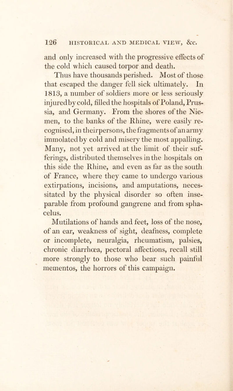 and only increased with the progressive effects of the cold which caused torpor and death. Thus have thousands perished. Most of those that escaped the danger fell sick ultimately. In 1813, a number of soldiers more or less seriously injuredbycold, filled the hospitals of Poland, Prus- sia, and Germany. From the shores of the Nie- men, to the banks of the Rhine, were easily re- cognised, in theirpersons, the fragments of an army immolated by cold and misery the most appalling. Many, not yet arrived at the limit of their suf- ferings, distributed themselves in the hospitals on this side the Rhine, and even as far as the south of France, where they came to undergo various extirpations, incisions, and amputations, neces- sitated by the physical disorder so often inse- parable from profound gangrene and from spha- celus. Mutilations of hands and feet, loss of the nose, of an ear, weakness of sight, deafness, complete or incomplete, neuralgia, rheumatism, palsies, chronic diarrhoea, pectoral affections, recall still more strongly to those who bear such painful mementos, the horrors of this campaign.