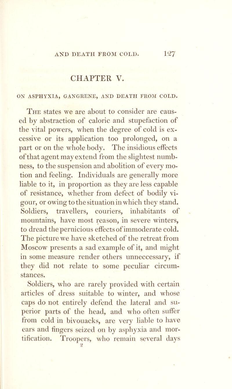 CHAPTER V. ON ASPHYXIA, GANGRENE, AND DEATH FROM COLD. The states we are about to consider are caus- ed by abstraction of caloric and stupefaction of the vital powers, when the degree of cold is ex- cessive or its application too prolonged, on a part or on the whole body. The insidious effects of that agent may extend from the slightest numb- ness, to the suspension and abolition of every mo- tion and feeling. Individuals are generally more liable to it, in proportion as they are less capable of resistance, whether from defect of bodily vi- gour, or owing to the situation in which they stand. Soldiers, travellers, couriers, inhabitants of mountains, have most reason, in severe winters, to dread the pernicious effects of immoderate cold. The picture we have sketched of the retreat from Moscow presents a sad example of it, and might in some measure render others unneccessary, if they did not relate to some peculiar circum- stances. Soldiers, who are rarely provided with certain articles of dress suitable to winter, and whose caps do not entirely defend the lateral and su- perior parts of the head, and who often suffer from cold in bivouacks, are very liable to have ears and fingers seized on by asphyxia and mor- tification. Troopers, who remain several days 2