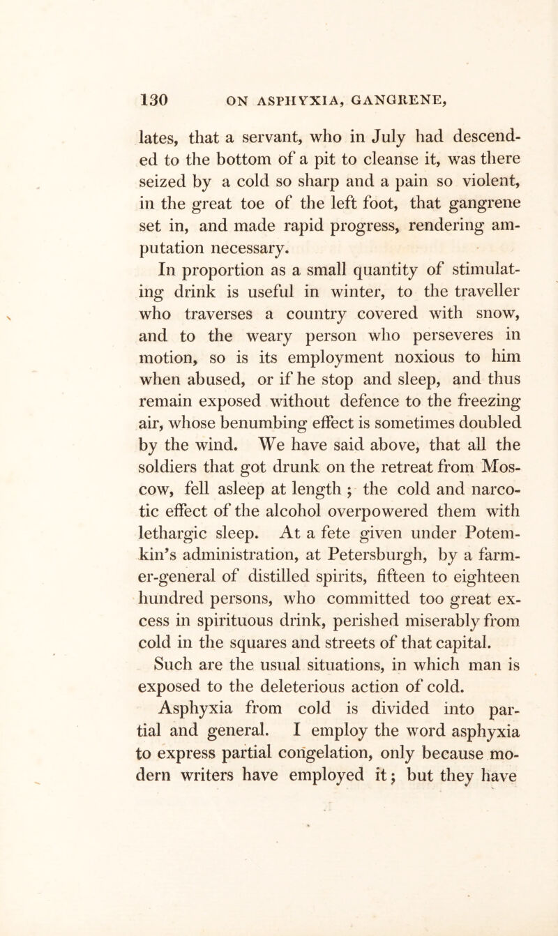lates, that a servant, who in July had descend- ed to the bottom of a pit to cleanse it, was there seized by a cold so sharp and a pain so violent, in the great toe of the left foot, that gangrene set in, and made rapid progress, rendering am- putation necessary. In proportion as a small quantity of stimulat- ing drink is useful in winter, to the traveller who traverses a country covered with snow, and to the weary person who perseveres in motion, so is its employment noxious to him when abused, or if he stop and sleep, and thus remain exposed without defence to the freezing air, whose benumbing effect is sometimes doubled by the wind. We have said abovej that all the soldiers that got drunk on the retreat from Mos- cow, fell asleep at length ; the cold and narco- tic effect of the alcohol overpowered them with lethargic sleep. At a fete given under Potem- kin’s administration, at Petersburgh, by a farm- er-general of distilled spirits, fifteen to eighteen hundred persons, who committed too great ex- cess in spirituous drink, perished miserably from cold in the squares and streets of that capital. Such are the usual situations, in which man is exposed to the deleterious action of cold. Asphyxia from cold is divided into par- tial and general. I employ the word asphyxia to express partial congelation, only because mo- dern writers have employed it ^ but they have