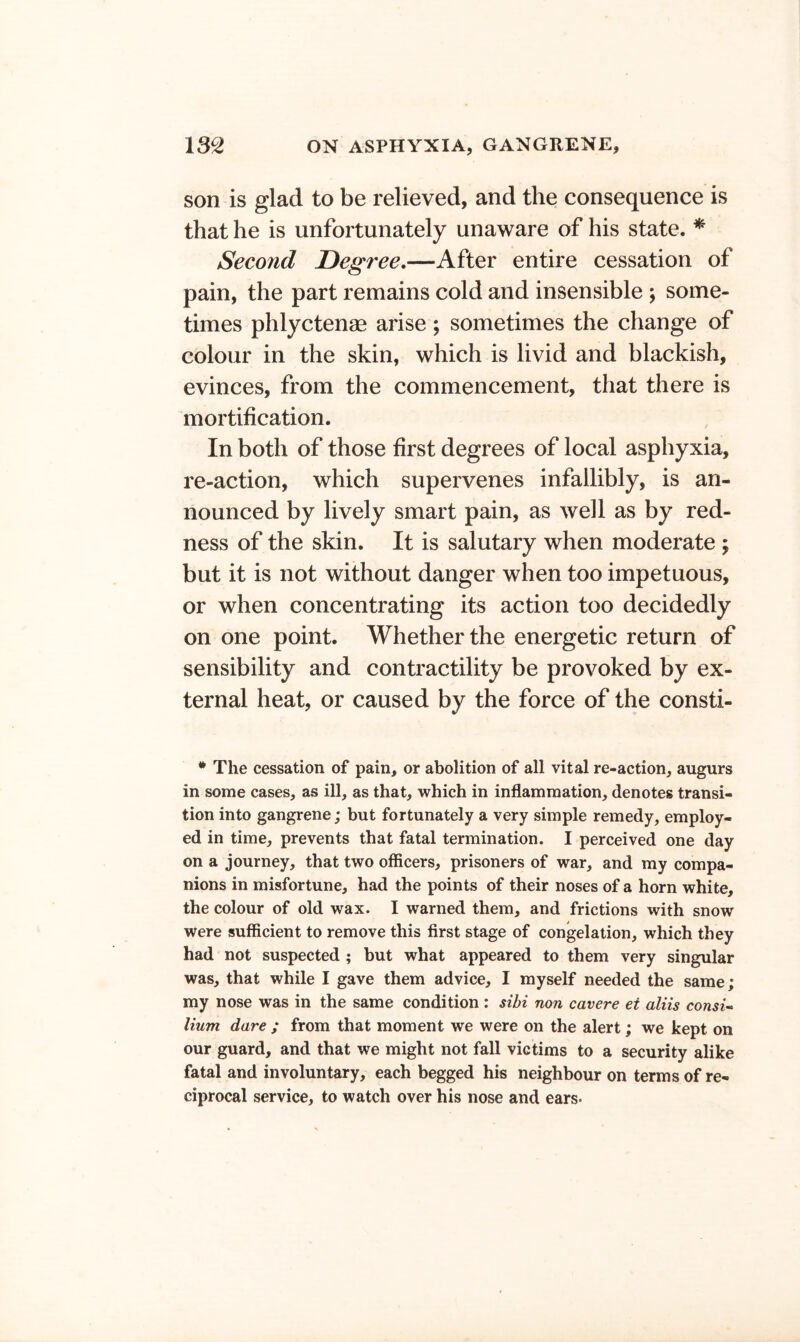 son is glad to be relieved, and the consequence is that he is unfortunately unaware of his state. * Second Degree,—After entire cessation of pain, the part remains cold and insensible ; some- times phlyctenae arise; sometimes the change of colour in the skin, which is livid and blackish, evinces, from the commencement, that there is mortification. In both of those first degrees of local asphyxia, re-action, which supervenes infallibly, is an- nounced by lively smart pain, as well as by red- ness of the skin. It is salutary when moderate ; but it is not without danger when too impetuous, or when concentrating its action too decidedly on one point. Whether the energetic return of sensibility and contractility be provoked by ex- ternal heat, or caused by the force of the consti- * The cessation of pain, or abolition of all vital re-action, augurs in some cases, as ill, as that, which in inflammation, denotes transi- tion into gangrene; but fortunately a very simple remedy, employ- ed in time, prevents that fatal termination. I perceived one day on a journey, that two officers, prisoners of war, and my compa- nions in misfortune, had the points of their noses of a horn white, the colour of old wax. I warned them, and frictions with snow were sufficient to remove this first stage of congelation, which they had not suspected ; but what appeared to them very singular was, that while I gave them advice, I myself needed the same; my nose was in the same condition : sibi non cavere et aliis consU Hum dare ; from that moment we were on the alert; we kept on our guard, and that we might not fall victims to a security alike fatal and involuntary, each begged his neighbour on terms of re- ciprocal service, to watch over his nose and ears*