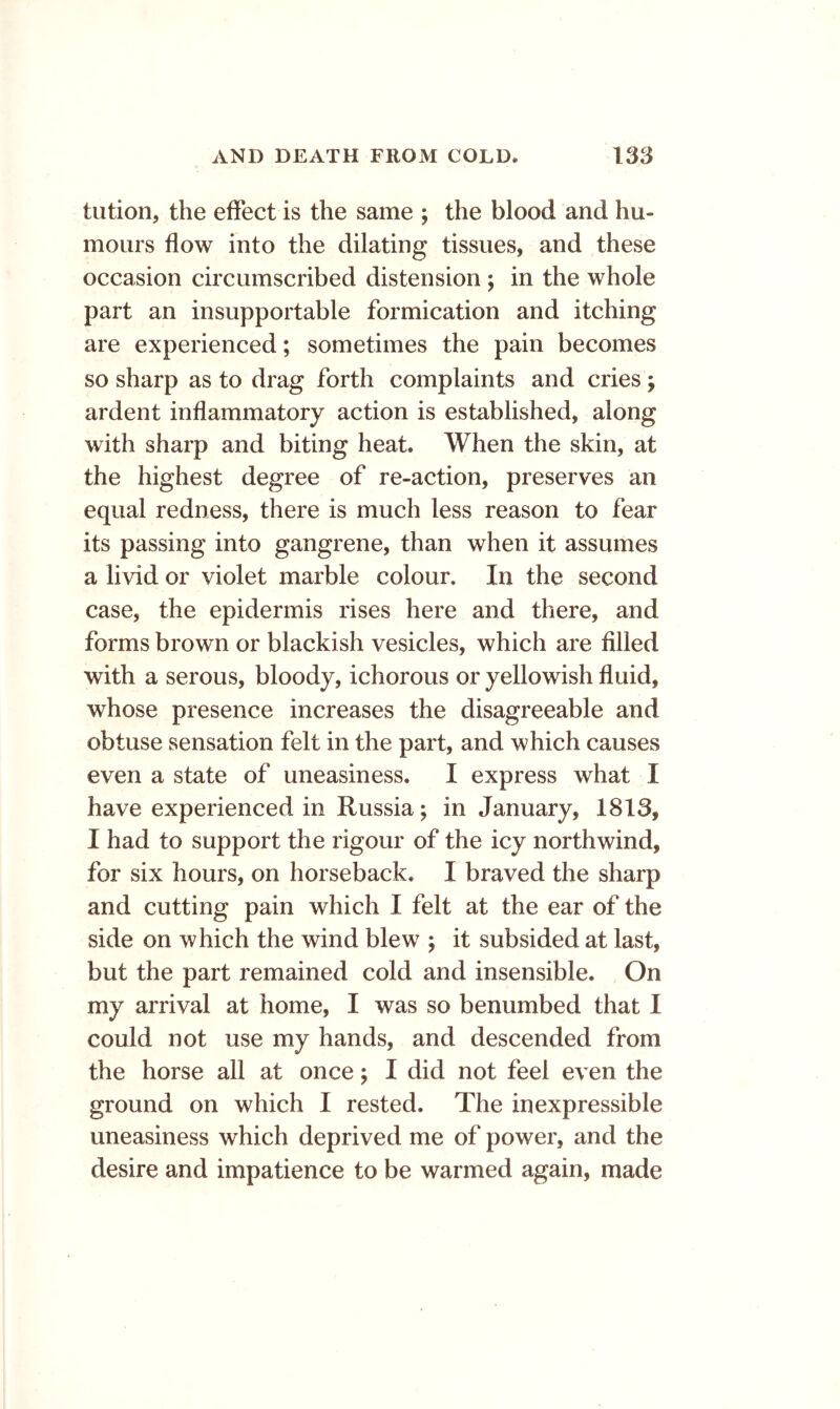 tution, the effect is the same ; the blood and hu- mours flow into the dilating tissues, and these occasion circumscribed distension ; in the whole part an insupportable formication and itching are experienced; sometimes the pain becomes so sharp as to drag forth complaints and cries; ardent inflammatory action is established, along with sharp and biting heat. When the skin, at the highest degree of re-action, preserves an equal redness, there is much less reason to fear its passing into gangrene, than when it assumes a li vid or violet marble colour. In the second case, the epidermis rises here and there, and forms brown or blackish vesicles, which are filled with a serous, bloody, ichorous or yellowish fluid, whose presence increases the disagreeable and obtuse sensation felt in the part, and which causes even a state of uneasiness. I express what I have experienced in Russia; in January, 1813, I had to support the rigour of the icy northwind, for six hours, on horseback. I braved the sharp and cutting pain which I felt at the ear of the side on which the wind blew ; it subsided at last, but the part remained cold and insensible. On my arrival at home, I was so benumbed that I could not use my hands, and descended from the horse all at once; I did not feel even the ground on which I rested. The inexpressible uneasiness which deprived me of power, and the desire and impatience to be warmed again, made