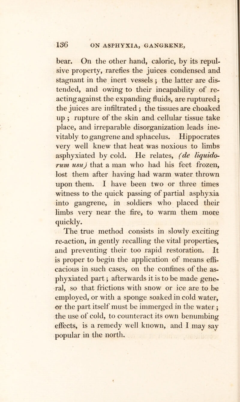 bear. On the other hand, caloric, by its repul- sive property, rarefies the juices condensed and stagnant in the inert vessels ; the latter are dis- tended, and owing to their incapability of re- acting against the expanding fluids, are ruptured j the juices are infiltrated ; the tissues are choaked up ; rupture of the skin and cellular tissue take place, and irreparable disorganization leads ine- vitably to gangrene and sphacelus. Hippocrates very well knew that heat was noxious to limbs asphyxiated by cold. He relates, (de liquido- rum usu) that a man who had his feet frozen, lost them after having had warm water thrown upon them. I have been two or three times witness to the quick passing of partial asphyxia into gangrene, in soldiers who placed their limbs very near the fire, to warm them more quickly. The true method consists in slowly exciting re-action, in gently recalling the vital properties, and preventing their too rapid restoration. It is proper to begin the application of means effi- cacious in such cases, on the confines of the as- phyxiated part; afterwards it is to be made gene- ral, so that frictions with snow or ice are to be employed, or with a sponge soaked in cold water, or the part itself must be immerged in the water; the use of cold, to counteract its own benumbing effects, is a remedy well known, and I may say popular in the north.