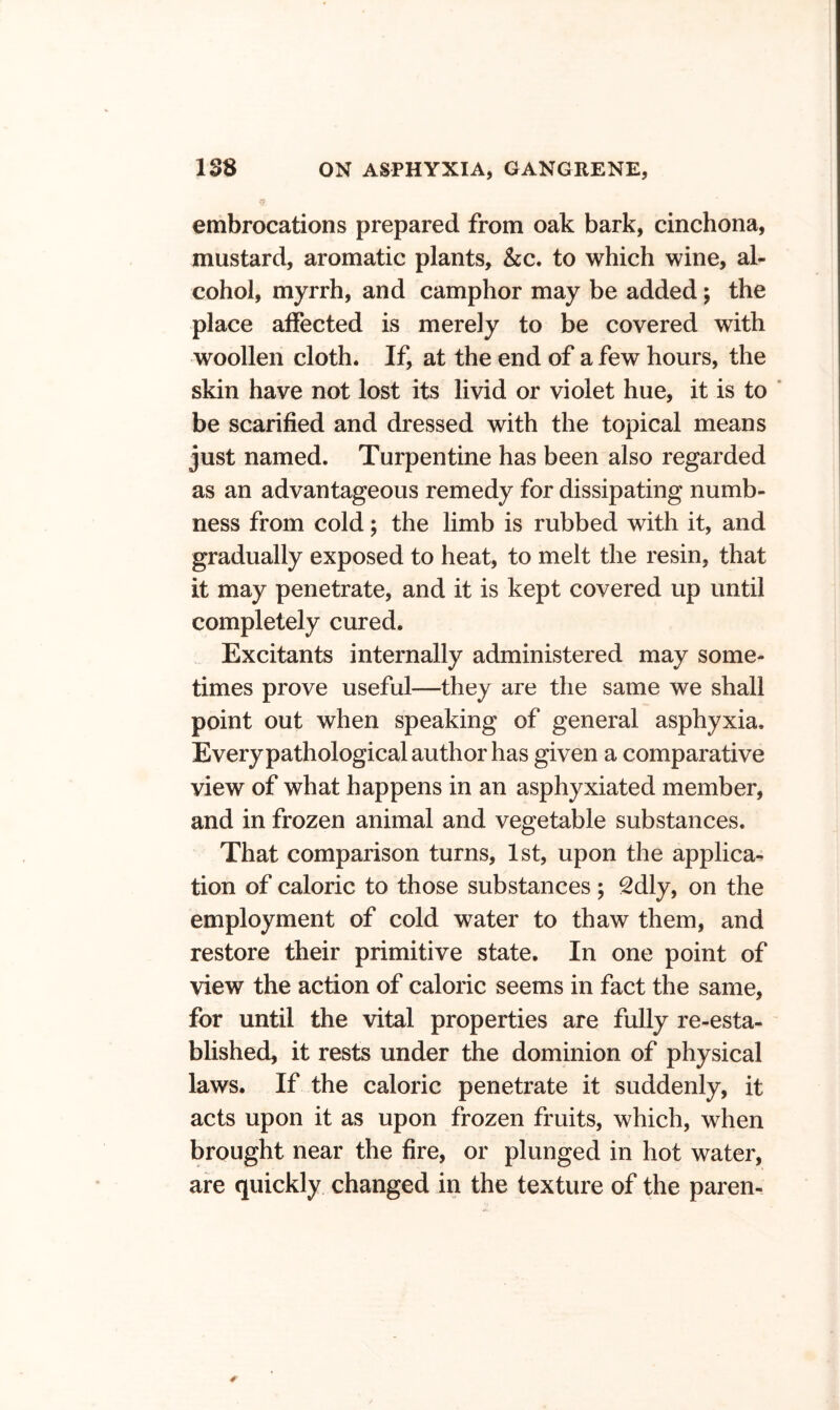 embrocations prepared from oak bark, cinchona, mustard, aromatic plants, kc, to which wine, al- cohol, myrrh, and camphor may be added; the place affected is merely to be covered with woollen cloth. If, at the end of a few hours, the skin have not lost its livid or violet hue, it is to ‘ be scarified and dressed with the topical means just named. Turpentine has been also regarded as an advantageous remedy for dissipating numb- ness from cold; the limb is rubbed with it, and gradually exposed to heat, to melt the resin, that it may penetrate, and it is kept covered up until completely cured. Excitants internally administered may some- times prove useful—they are the same we shall point out when speaking of general asphyxia. Everypathological author has given a comparative view of what happens in an asphyxiated member, and in frozen animal and vegetable substances. That comparison turns, 1st, upon the applica- tion of caloric to those substances ; 2dly, on the employment of cold water to thaw them, and restore their primitive state. In one point of view the action of caloric seems in fact the same, for until the vital properties are fully re-esta- blished, it rests under the dominion of physical laws. If the caloric penetrate it suddenly, it acts upon it as upon frozen fruits, which, when brought near the fire, or plunged in hot water, are quickly changed in the texture of the paren-