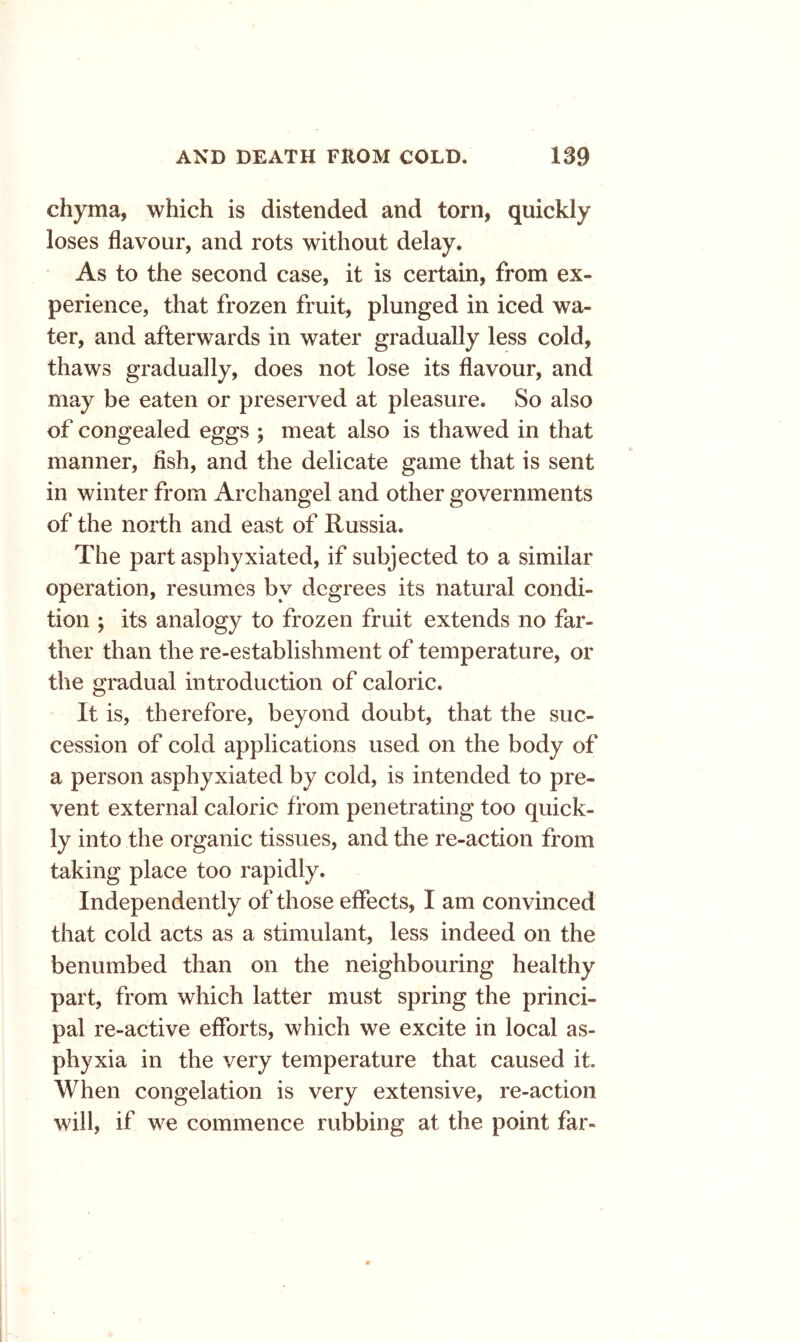 chyma, which is distended and torn, quickly loses flavour, and rots without delay. As to the second case, it is certain, from ex- perience, that frozen fruit, plunged in iced wa- ter, and afterwards in water gradually less cold, thaws gradually, does not lose its flavour, and may be eaten or preserved at pleasure. So also of congealed eggs ; meat also is thawed in that manner, fish, and the delicate game that is sent in winter from Archangel and other governments of the north and east of Russia. The part asphyxiated, if subjected to a similar operation, resumes by degrees its natural condi- tion ; its analogy to frozen fruit extends no far- ther than the re-establishment of temperature, or the gradual introduction of caloric. It is, therefore, beyond doubt, that the suc- cession of cold applications used on the body of a person asphyxiated by cold, is intended to pre- vent external caloric from penetrating too quick- ly into the organic tissues, and the re-action from taking place too rapidly. Independently of those effects, I am convinced that cold acts as a stimulant, less indeed on the benumbed than on the neighbouring healthy part, from which latter must spring the princi- pal re-active efforts, which we excite in local as- phyxia in the very temperature that caused it. When congelation is very extensive, re-action will, if we commence rubbing at the point far-