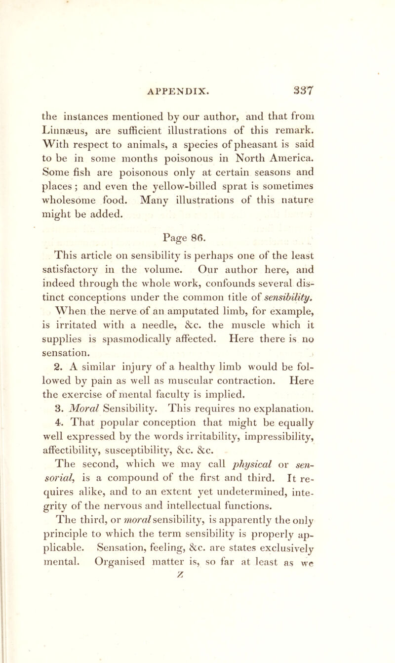 the instances mentioned by our author, and that from Linnaeus, are sufficient illustrations of this remark. With respect to animals, a species of pheasant is said to be in some months poisonous in North America. Some fish are poisonous only at certain seasons and places ; and even the yellow-billed sprat is sometimes wholesome food. Many illustrations of this nature might be added. Page 8f). This article on sensibility is perhaps one of the least satisfactory in the volume. Our author here, and indeed through the whole work, confounds several dis- tinct conceptions under the common title of sensibility» When the nerve of an amputated limb, for example, is irritated with a needle, &c. the muscle which it supplies is spasmodically affected. Here there is no sensation. 2. A similar injury of a healthy limb would be fol- lowed by pain as well as muscular contraction. Here the exercise of mental faculty is implied. 3. Moral Sensibility. This requires no explanation. 4. That popular conception that might be equally well expressed by the words irritability, impressibility, affectibility, susceptibility, &c. &c. The second, which we may call physical or seyi- sorial^ is a compound of the first and third. It re- quires alike, and to an extent yet undetermined, inte- grity of the nervous and intellectual functions. The third, or Mom/sensibility, is apparently the only principle to which the term sensibility is properly ap- plicable. Sensation, feeling, &c. are states exclusively mental. Organised matter is, so far at least as we z