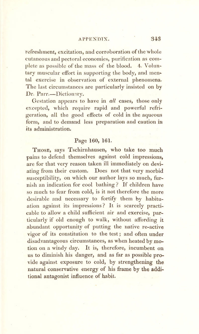 refreshment, excitation, and ^corroboration of the whole cutaneous and pectoral economies, purification as com- plete as possible of the mass of the blood. 4. Volun- tary muscular effort in supporting the body, and men*- tal exercise in observation of external phenomena. The last circumstances are particularly insisted on by D r. Pa r r.—Diction ary. Gestation appears to have in all cases, those only excepted, which require rapid and powerful refri- geration, all the good effects of cold in the aqueous form, and to demand less preparation and caution in its administration. Page 160, 161. Those, says Tschirnhausen, who take too much pains to defend themselves against cold impressions, are for that very reason taken ill immediately on devi- ating from their custom. Does not that very morbid susceptibility, on which our author lays so much, fur- nish an indication for cool bathing ? If children have so much to fear from cold, is it not therefore the more desirable and necessary to fortify them by habitu- ation against its impressions? It is scarcely practi- cable to allow a child sufficient air and exercise, par- ticularly if old enough to walk, without affording it abundant opportunity of putting the native re-active vigor of its constitution to the test; and often under disadvantageous circumstances, as when heated by mo- tion on a windy day. It is, therefore, incumbent on us to diminish his danger, and as far as possible pro- vide against exposure to cold, by strengthening the natural conservative energy of his frame by the addi- tional antagonist influence of habit.