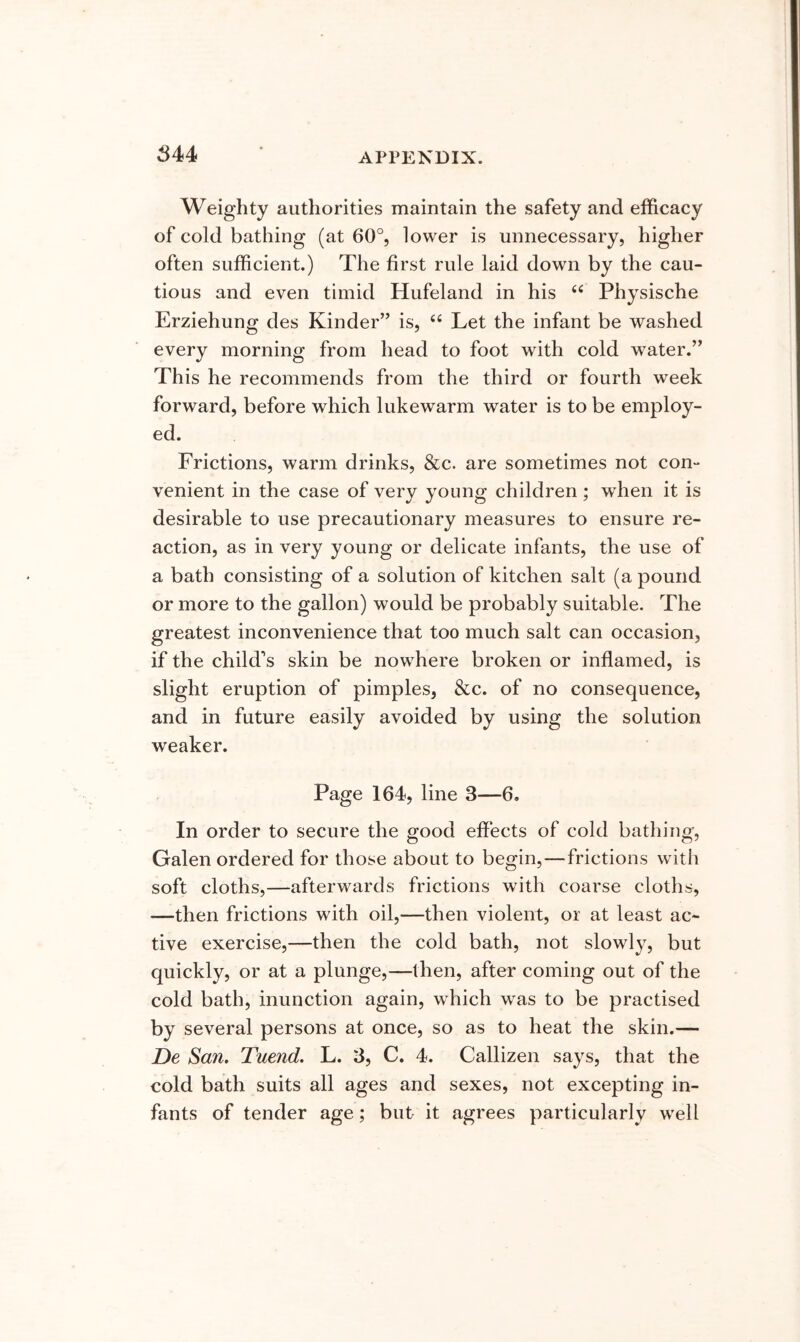 Weighty authorities maintain the safety and efficacy of cold bathing (at 60°, lower is unnecessary, higher often sufficient.) The first rule laid down by the cau- tious and even timid Hufeland in his “ Physische Erziehung des Kinder’’ is, ‘‘ Let the infant be washed every morning from head to foot with cold water.” This he recommends from the third or fourth week forward, before which lukewarm water is to be employ- ed. Frictions, warm drinks, &c. are sometimes not con- venient in the case of very young children; when it is desirable to use precautionary measures to ensure re- action, as in very young or delicate infants, the use of a bath consisting of a solution of kitchen salt (a pound or more to the gallon) would be probably suitable. The greatest inconvenience that too much salt can occasion, if the child’s skin be nowhere broken or inflamed, is slight eruption of pimples, &c. of no consequence, and in future easily avoided by using the solution weaker. Page 164, line 3—6. In order to secure the good effects of cold bathing, Galen ordered for those about to begin,—frictions with soft cloths,—afterwards frictions with coarse cloths, —then frictions with oil,—then violent, or at least ac- tive exercise,—then the cold bath, not slowly, but quickly, or at a plunge,—then, after coming out of the cold bath, inunction again, which was to be practised by several persons at once, so as to heat the skin.— De San. Tuend. L. 3, C. 4. Callizen says, that the cold bath suits all ages and sexes, not excepting in- fants of tender age; but it agrees particularly well