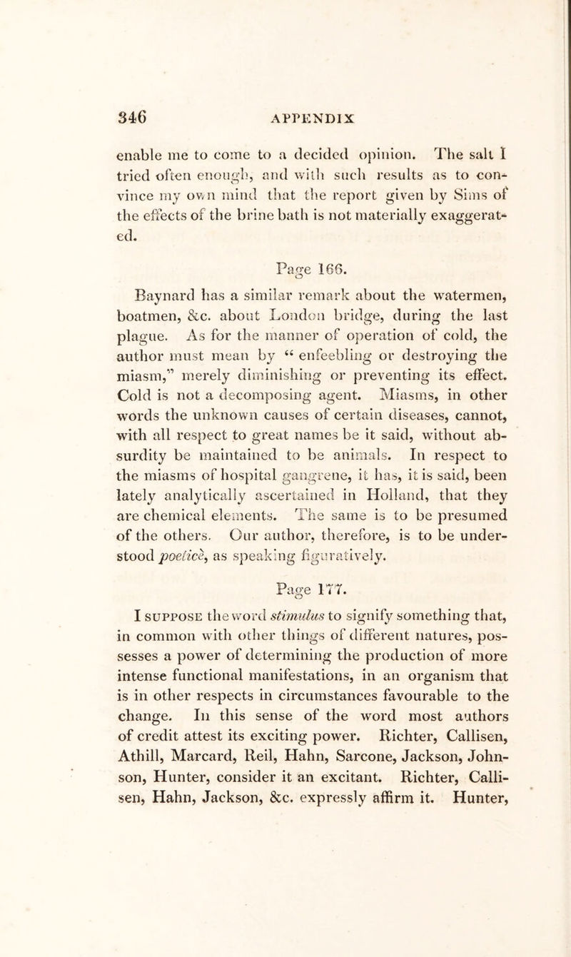 enable me to come to a decided opinion. The salt I tried often enough, and witli such results as to con- vince my ov/R mind that the report given by Sims of the effects of the brine bath is not materially exaggerat** ed. Page 166. o Baynard has a similar remark about the watermen, boatmen, &c. about Loiidoii bridge, during the last plague. As for the manner of operation of cold, the author must mean by ‘‘ enfeebling or destroying the miasm,'’ merely diminishing or preventing its effect. Cold is not a decomposing agent. Miasms, in other words the unknown causes of certain diseases, cannot, with all respect to great names be it said, without ab- surdity be maintained to be animals. In respect to the miasms of hospital gangrene, it has, it is said, been lately analytically ascertained in Holland, that they are chemical elements. The same is to be presumed of the others. Our author, therefore, is to be under- stood poeMc^, as speaking figuratively. Page ITT. I SUPPOSE the word stimulus to signify something that, in common w ith other things of different natures, pos- sesses a power of determining the production of more intense functional manifestations, in an organism that is in other respects in circumstances favourable to the change. In this sense of the word most authors of credit attest its exciting power. Richter, Callisen, Athill, Marcard, Reil, Hahn, Sarcone, Jackson, John- son, Hunter, consider it an excitant. Richter, Calli- sen, Hahn, Jackson, &c. expressly affirm it. Hunter,