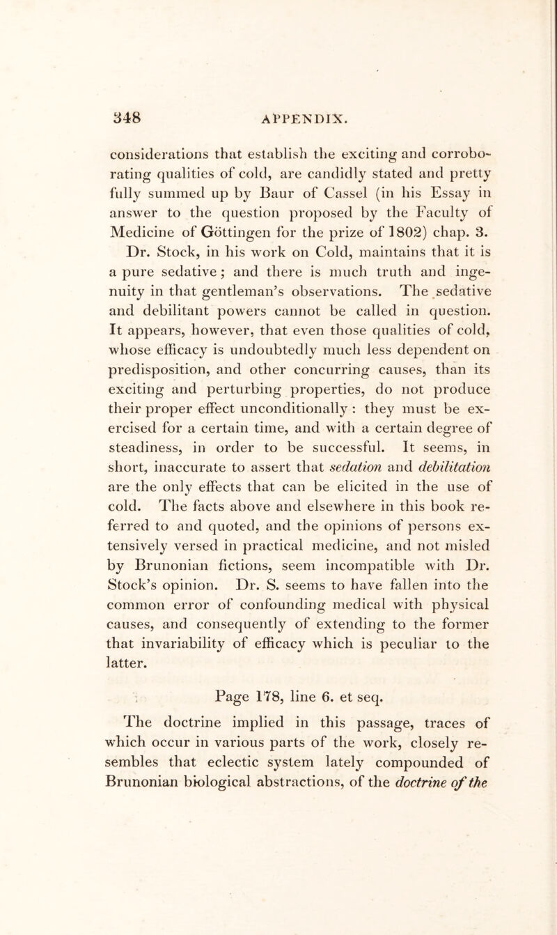 considerations that establish the exciting and corrobo- rating qualities of cold, are candidly stated and pretty fully summed up by Baur of Cassel (in his Essay in answer to the question proposed by the Faculty of Medicine of Gottingen for the prize of 1802) chap. 3. Dr. Stock, in his work on Cold, maintains that it is a pure sedative; and there is much truth and inge- nuity in that gentleman’s observations. The ,sedative and debilitant powers cannot be called in question. It appears, however, that even those qualities of cold, whose efficacy is undoubtedly much less dependent on predisposition, and other concurring causes, than its exciting and perturbing properties, do not produce their proper effect unconditionally : they must be ex- ercised for a certain time, and with a certain degree of steadiness, in order to be successful. It seems, in short, inaccurate to assert that sedation and debilitation are the only effects that can be elicited in the use of cold. The facts above and elsewhere in this book re- ferred to and quoted, and the opinions of persons ex- tensively versed in practical medicine, and not misled by Brunonian fictions, seem incompatible with Dr. Stock’s opinion. Dr. S. seems to have fallen into the common error of confounding medical with physical causes, and consequently of extending to the former that invariability of efficacy which is peculiar to the latter. Page 178, line 6. et seq. The doctrine implied in this passage, traces of which occur in various parts of the work, closely re- sembles that eclectic system lately compounded of Brunonian biological abstractions, of the doctrine of the