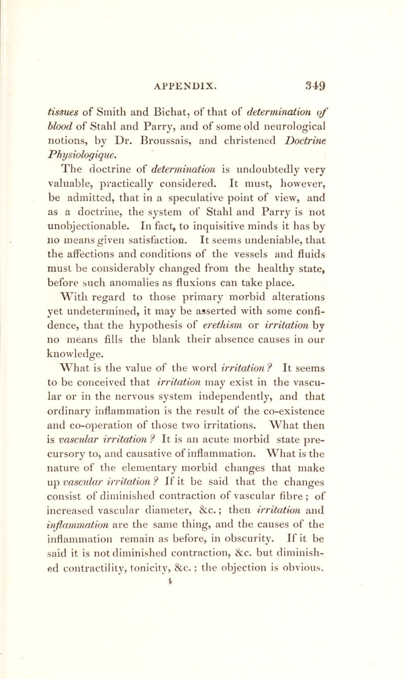 tissues of Smith and Bichat, of that of determination of blood of Stahl and Parry, and of some old neurological notions, by Dr. Broussais, and christened Doctrine Physiologique, The doctrine of determination is undoubtedly very valuable, practically considered. It must, however, be admitted, that in a speculative point of view, and as a doctrine, the system of Stahl and Parry is not unobjectionable. In fact^ to inquisitive minds it has by no means given satisfaction. It seems undeniable, that the affections and conditions of the vessels and fluids must be considerably changed from the healthy state, before such anomalies as fluxions can take place. With regard to those primary morbid alterations yet undetermined, it may be asserted with some confi- dence, that the hypothesis of erethism or irritation by no means fills the blank their absence causes in our knowledge. What is the value of the word irritation ? It seems to be conceived that irritation may exist in the vascu- lar or in the nervous system independently, and that ordinary inflammation is the result of the co-existence and co-operation of those two irritations. What then is vascular irritation ? It is an acute morbid state pre- cursory to, and causative of inflammation. What is the nature of the elementary morbid changes that make up vascidar irritation ? If it be said that the changes consist of diminished contraction of vascular fibre ; of increased vascular diameter, &c.; then irritation and inflammation are the same thing, and the causes of the inflammation remain as before, in obscurity. If it be said it is not diminished contraction, &c. but diminish- ed contractility, tonicity, &c.; the objection is obvious.