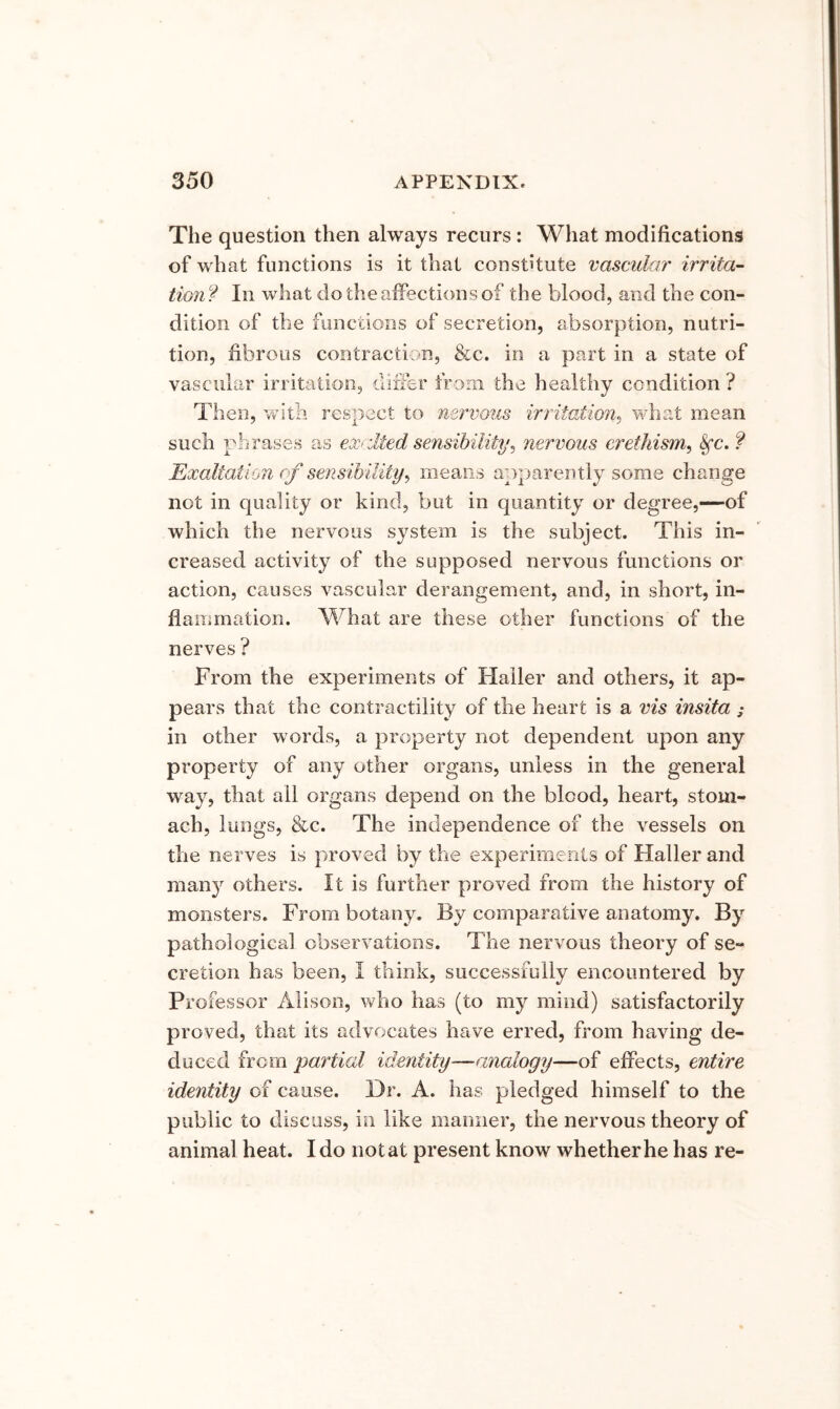 The question then always recurs : What modifications of what functions is it that constitute vascular irrita'- tionf In what do the affections of the blood, and the con- dition of the functions of secretion, absorption, nutri- tion, fibrous contraction, &c. in a part in a state of vascular irritation, differ from the healthy condition ? Then, with respect to nervous irritation^ wdiat mean such phrases as exrdted sensibility^ nervous erethism^ ^c. ? Exaltation of sensibility^ means apparently some change not in quality or kind, but in quantity or degree,—of which the nervous system is the subject. This in- creased activity of the supposed nervous functions or action, causes vascular derangement, and, in short, in- flammation. What are these other functions of the nerves ? From the experiments of Haller and others, it ap- pears that the contractility of the heart is a vis insita ; in other words, a property not dependent upon any property of any other organs, unless in the general way, that all organs depend on the blood, heart, stom- ach, lungs, &c. The independence of the vessels on the nerves is proved by the experiments of Haller and many others. It is further proved from the history of monsters. From botany. By comparative anatomy. By pathological observations. The nervous theory of se- cretion has been, I think, successfully encountered by Professor Alison, who has (to my mind) satisfactorily proved, that its advocates have erred, from having de- duced from partial identity—analogy—of effects, entire identity of cause. Dr. A. has pledged himself to the public to discuss, in like manner, the nervous theory of animal heat. Ido not at present know whether he has re-