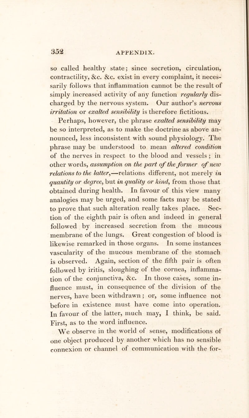 so called healthy state; since secretion, circulation, contractility, &c. &c. exist in every complaint, it neces- sarily follows that inflammation cannot be the result of simply increased activity of any function regularly dis- charged by the nervous system. Our author’s nervous irritation or exalted sensibility is therefore fictitious. Perhaps, however, the phrase exalted sensibility may be so interpreted, as to make the doctrine as above an- nounced, less inconsistent with sound physiology. The phrase may be understood to mean altered condition of the nerves in respect to the blood and vessels ; in other words, assumption on the part of the former of new relations to the latter^—relations different, not merely in quantity or degree^ but in quality or kind, from those that obtained during health. In favour of this view many analogies may be urged, and some facts may be stated to prove that such alteration really takes place. Sec- tion of the eighth pair is often and indeed in general followed by increased secretion from the mucous membrane of the lungs. Great congestion of blood is likewise remarked in those organs. In some instances vascularity of the mucous membrane of the stomach is observed. Again, section of the fifth pair is often followed by iritis, sloughing of the cornea, inflamma- tion of the conjunctiva, &c. In those cases, some in- fluence must, in consequence of the division of the nerves, have been withdrawn; or, some influence not before in existence must have come into operation. In favour of the latter, much may, I think, be said. First, as to the word influence. We observe in the world of sense, modifications of one object produced by another which has no sensible connexion or channel of communication with the for-