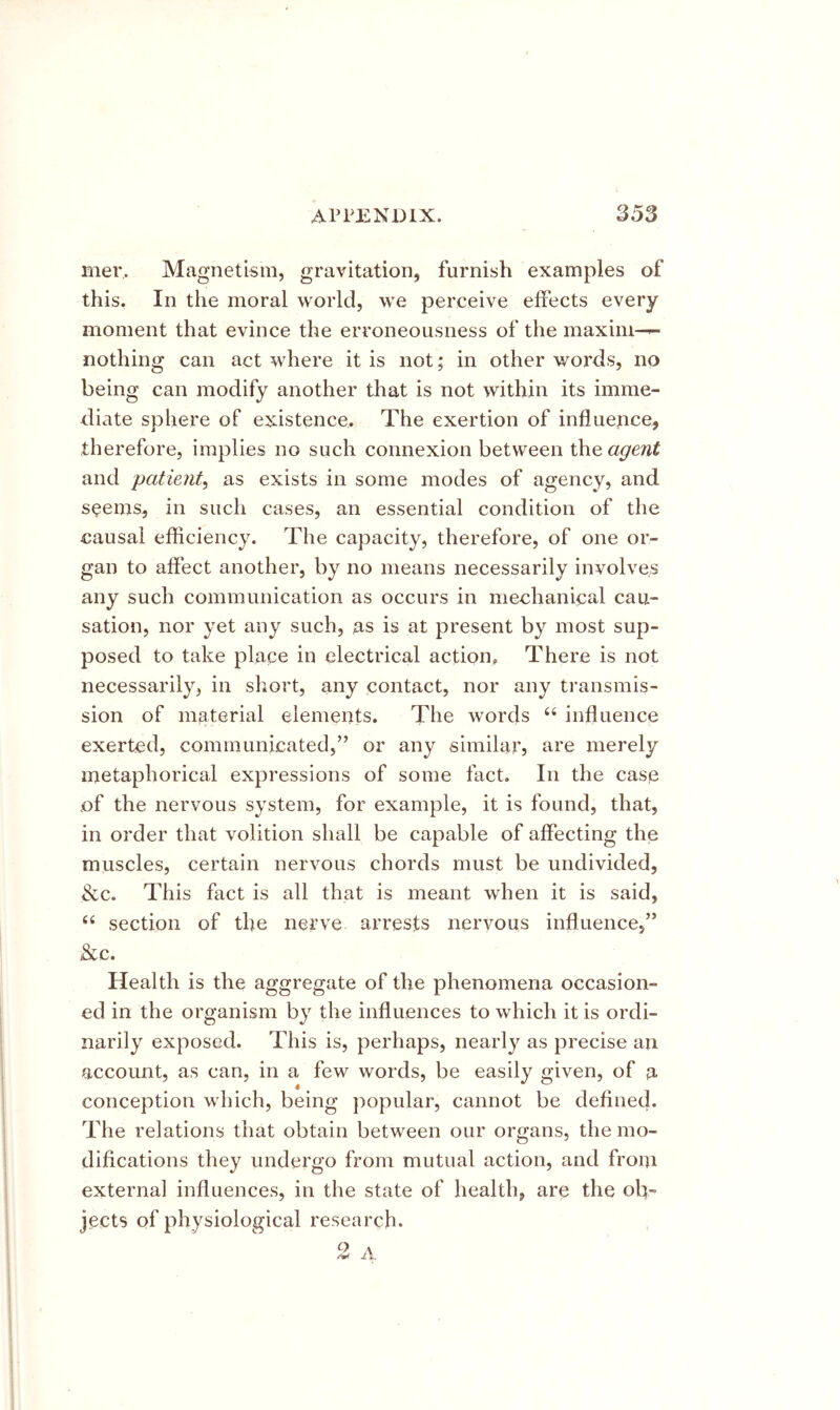 mer. Magnetism, gravitation, furnish examples of this. In the moral world, we perceive effects every moment that evince the erroneousness of the maxim—^ nothing can act where it is not; in other words, no being can modify another that is not within its imme- eliate sphere of existence. The exertion of influence, therefore, implies no such connexion between the agent and patient^ as exists in some modes of agency, and seems, in such cases, an essential condition of the causal efficiency. The capacity, therefore, of one or- gan to affect another, by no means necessarily involves any such communication as occurs in mechanical cau- sation, nor yet any such, as is at present by most sup- posed to take place in electrical action. There is not necessarily, in short, any contact, nor any transmis- sion of material elements. The words “ influence exerted, communicated,” or any similar, are merely metaphorical expressions of some fact. In the case of the nervous system, for example, it is found, that, in order that volition shall be capable of affecting the muscles, certain nervous chords must be undivided, &c. This fact is all that is meant when it is said, ‘‘ section of the nerve arrests nervous influence,” &c. Health is the aggregate of the phenomena occasion- ed in the organism by the influences to which it is ordi- narily exposed. This is, perhaps, nearly as precise an account, as can, in a few words, be easily given, of a conception which, being popular, cannot be defined. The relations that obtain between our organs, the mo- difications they undergo from mutual action, and from external influences, in the state of health, are the ob- jects of physiological research. 2 A