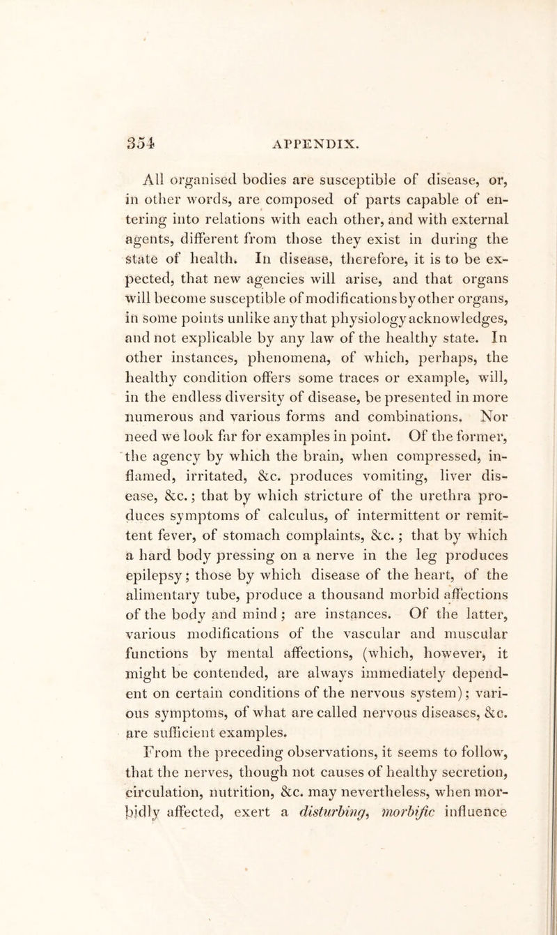 All organised bodies are susceptible of disease, or, in other words, are composed of parts capable of en- tering into relations with each other, and with external agents, different from those they exist in during the state of health. In disease, therefore, it is to be ex- pected, that new agencies will arise, and that organs will become susceptible of modifications by other organs, in some points unlike any that physiology acknowledges, and not explicable by any law of the healthy state. In other instances, phenomena, of which, perhaps, the healthy condition offers some traces or example, will, in the endless diversity of disease, be presented in more numerous and various forms and combinations. Nor need we look far for examples in point. Of the former, the agency by which the brain, when compressed, in- flamed, irritated, &c. produces vomiting, liver dis- ease, &c.; that by which stricture of the urethra pro- duces symptoms of calculus, of intermittent or remit- tent fever, of stomach complaints, &c.; that by which a hard body pressing on a nerve in the leg produces epilepsy; those by which disease of the heart, of the alimentary tube, produce a thousand morbid affections of the body and mind ; are instances. Of the latter, various modifications of the vascular and muscular functions by mental affections, (which, however, it might be contended, are always immediately depend- ent on certain conditions of the nervous system); vari- ous symptoms, of what are called nervous diseases, &c. are sufficient examples. From the preceding observations, it seems to follow, that the nerves, though not causes of healthy secretion, circulation, nutrition, &c. may nevertheless, when mor- bidly affected, exert a disturbing, morbific influence