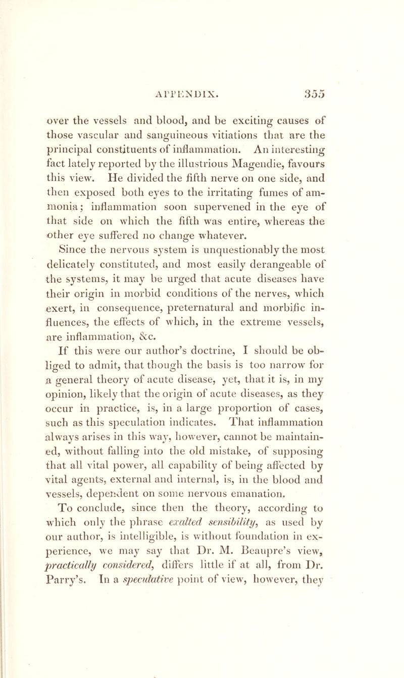 Ari’ENDlX. cy ^ *yoi) over the vessels and blood, and be exciting causes of those vascular and sanguineous vitiations that are the principal constituents of indammatioii. An interesting fact lately reported by the illustrious Magendie, favours this view. He divided the fifth nerve on one side, and then exposed both eyes to the irritating fumes of am- monia ; inflammation soon supervened in the eye of that side on which the fifth was entire, whereas the other eye suffered no change whatever. Since the nervous system is unquestionably the most delicately constituted, and most easily derangeable of the systems, it may be urged that acute diseases have their origin in morbid conditions of the nerves, which exert, in consequence, preternatural and morbific in- fluences, the effects of which, in the extreme vessels, are inflammation, &c. If this were our author’s doctrine, I should be ob- ii<ied to admit, that thouoh the basis is too narrow for a general theory of acute disease, yet, that it is, in my opinion, likely that the origin of acute diseases, as they occur in practice, is, in a large proportion of cases, such as this speculation indicates. That inflammation always arises in this way, however, cannot be maintain- ed, without falling into the old mistake, of supposing that all vital power, all capability of being affected by vital agents, external and internal, is, in the blood and vessels, deperivlent on some nervous emanation. To conclude, since then the theory, according to which only the phrase exalted sensibility^ as used by our author, is intelligible, is without foundation in ex- perience, we may say that Dr. M. Beaupre’s view, practically considered^ differs little if at all, from Dr. Parry’s, In a specidative point of view, however, they