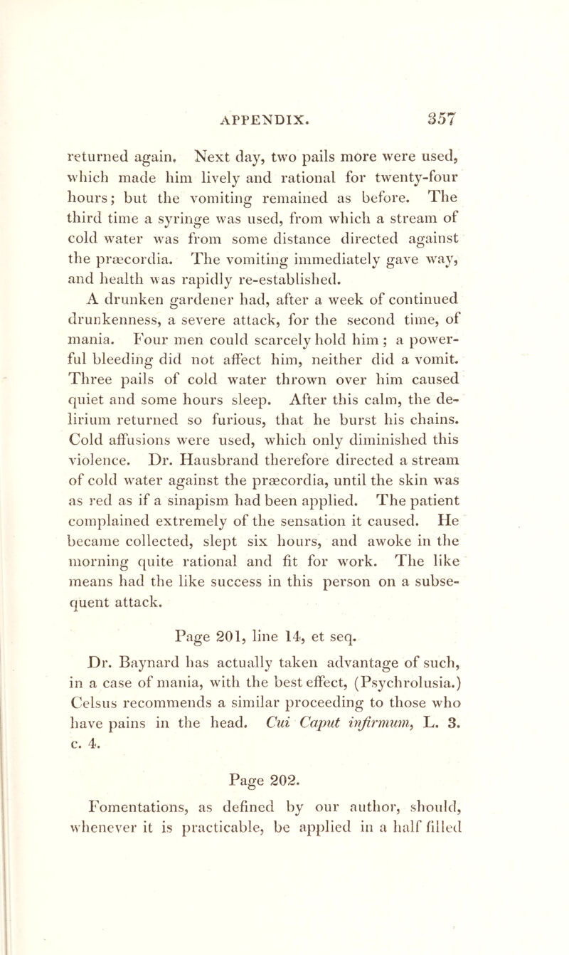 returned again. Next day, two pails more were used, which made him lively and rational for twenty-four hours; but the vomiting remained as before. The third time a syringe was used, from which a stream of cold water was from some distance directed against the prsecordia. The vomiting immediately gave way, and health was rapidly re-established. A drunken gardener had, after a week of continued drunkenness, a severe attack, for the second time, of mania. Four men could scarcely hold him ; a power- ful bleeding did not affect him, neither did a vomit. Three pails of cold water thrown over him caused quiet and some hours sleep. After this calm, the de- lirium returned so furious, that he burst his chains. Cold affusions were used, which only diminished this violence. Dr. Hausbrand therefore directed a stream of cold water against the praecordia, until the skin was as red as if a sinapism had been applied. The patient complained extremely of the sensation it caused. He became collected, slept six hours, and awoke in the morning quite rational and fit for work. The like means had the like success in this person on a subse- quent attack. jk. Page 201, line 14, et seq. Dr. Baynard has actually taken advantage of such, in a case of mania, with the best effect, (Psychrolusia.) Celsus recommends a similar proceeding to those who have pains in the head. Ciii Caput injirmum^ L. 3. c. 4. Page 202. Fomentations, as defined by our author, should, whenever it is practicable, be applied in a half filled