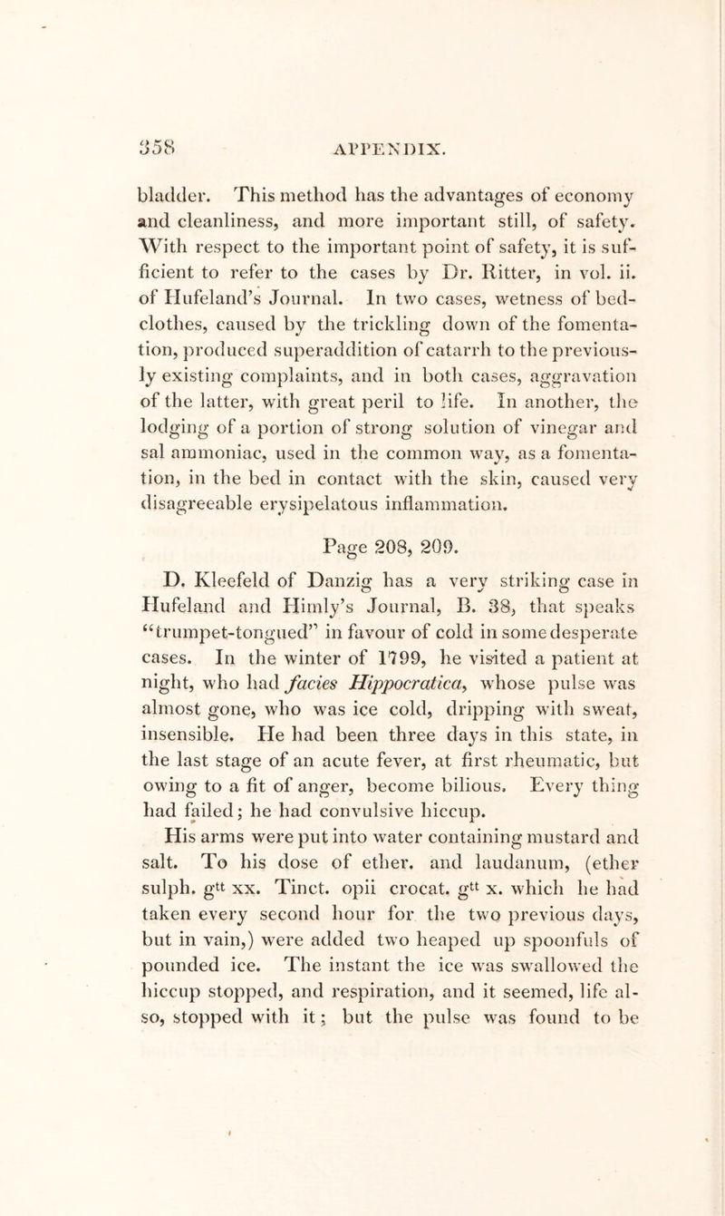 bladder. This method has the advantages of economy and cleanliness, and more important still, of safety. With respect to the important point of safety, it is suf- ficient to refer to the cases by Dr. Ritter, in vol. ii. of Hufeland’s Journal. In two cases, wetness of bed- clothes, caused by the trickling down of the fomenta- tion, produced superaddition of catarrh to the previous- ly existing complaints, and in both cases, aggravation of the latter, with great peril to life. In another, the lodging of a portion of strong solution of vinegar and sal ammoniac, used in the common way, as a fomenta- tion, in the bed in contact with the skin, caused very disagreeable erysipelatous inflammation. Page 208, 209. D. Kleefeld of Danziff has a verv striking case in O O Hufeland and Himly’s Journal, B. 88, that s})eaks ‘hrumpet-tongued” in favour of cold in some desperate cases. In the winter of 1799, he vis^ited a patient at night, who had facies Hippocratica^ whose pulse was almost gone, who was ice cold, dripping with sw'eat, insensible, tie had been three days in this state, in the last stage of an acute fever, at first rheumatic, but owing to a fit of anger, become bilious. Every thing had failed; he had convulsive hiccup. His arms were put into water containing mustard and salt. To his dose of ether, and laudanum, (ether sulph. gtt XX. Tinct. opii crocat. gtt x. which he had taken every second hour for the two previous days, but in vain,) were added two heaped up spoonfuls of pounded ice. The instant the ice was swallowed tlie hiccup stopped, and respiration, and it seemed, life al- so, stopped with it; but the pulse was found to be