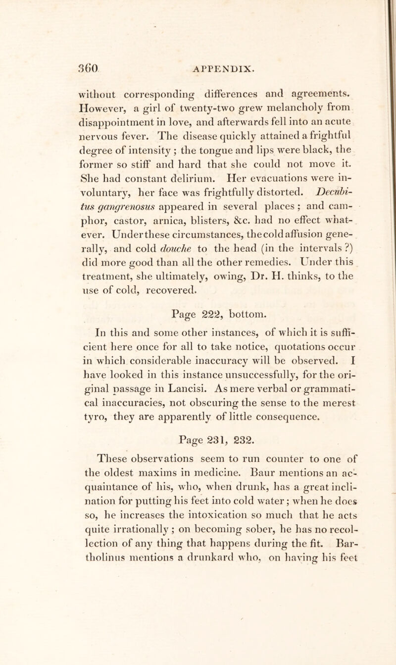 without corresponding differences and agreements. However, a girl of twenty-two grew melancholy from disappointment in love, and afterwards fell into an acute nervous fever. The disease quickly attained a frightful degree of intensity ; the tongue and lips were black, the former so stiff and hard that she could not move it. She had constant delirium. Her evacuations were in- voluntary, her face w^as frightfully distorted. Decubi- tus gangrenosus appeared in several places; and cam- phor, castor, arnica, blisters, &c. had no effect what- ever. Under these circumstances, the cold affusion gene- rally, and cold douche to the head (in the intervals ?) did more good than all the other remedies. Under this treatment, she ultimately, owing, Dr. H. thinks, to the use of cold, recovered. Page 222, bottom. In this and some other instances, of which it is suffi- cient here once for all to take notice, quotations occur in which considerable inaccuracy will be observed. I have looked in this instance unsuccessfully, for the ori- ginal passage in Lancisi. As mere verbal or grammati- cal inaccuracies, not obscuring the sense to the merest tyro, they are apparently of little consequence. Page 231, 232. These observations seem to run counter to one of the oldest maxims in medicine. Baur mentions an ac- quaintance of his, wdio, when drunk, has a great incli- nation for putting his feet into cold water; when he does so, he increases the intoxication so much that he acts quite irrationally ; on becoming sober, he has no recol- lection of any thing that happens during the fit. Bar- tholin us mentions a drunkard who, on having his feet