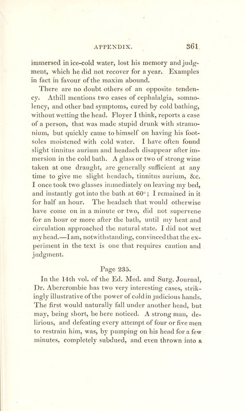 immersed in ice-cold water, lost his memory and judg- ment, which he did not recover for a year. Examples in fact in favour of the maxim abound. There are no doubt others of an opposite tenden- cy. Athill mentions two cases of cephalalgia, somno- lency, and other bad symptoms, cured by cold bathing, without wetting the head. Floyer I think, reports a case of a person, that was made stupid drunk with stramo- nium, but quickly came to himself on having his foot- soles moistened with cold water. I have often found slight tinnitus aurium and headach disappear after im- mersion in the cold bath. A glass or two of strong wine taken at one draught, are generally sufficient at any time to give me slight headach, tinnitus aurium, &c. I once took two glasses immediately on leaving my bed, and instantly got into the bath at 60°; I remained in it for half an hour. The headach that would otherwise have come on in a minute or two, elid not supervene for an hour or more after the bath, until my heat and circulation approached the natural state. I did not wet my head.—lam, notwithstanding, convinced that the ex- periment in the text is one that requires caution and judgment. Page 235. In the 14th vol. of the Ed. Med. and Surg. Journal, Dr. Abercrombie has two very interesting cases, strik- ingly illustrative of the power of cold in judicious hands. The first would naturally fall under another head, but may, being short, be here noticed. A strong man, de- lirious, and defeating every attempt of four or five men to restrain him, was, by pumping on his head fora few minutes, completely subdued, and even thrown into a