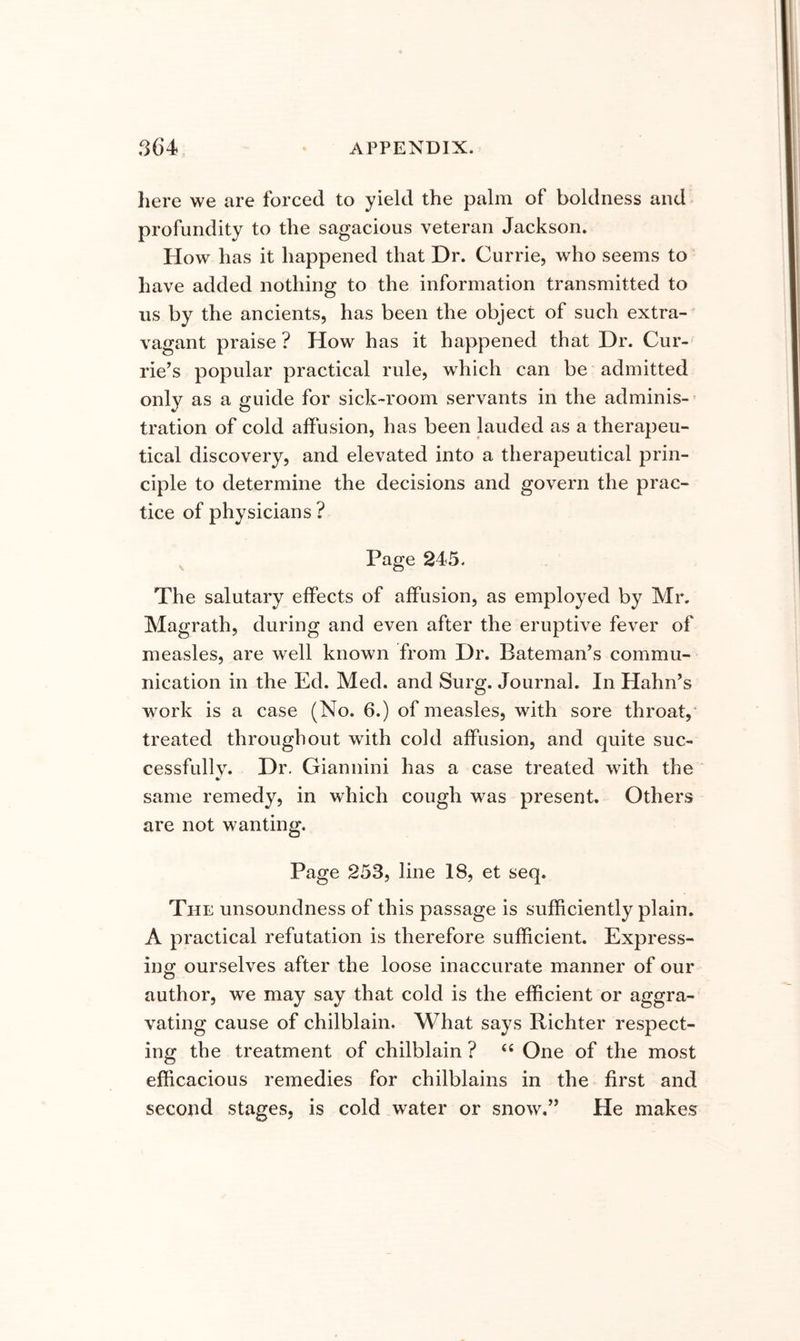 liere we are forced to yield the palm of boldness and profundity to the sagacious veteran Jackson. How has it happened that Dr. Currie, who seems to have added nothing to the information transmitted to us by the ancients, has been the object of such extra- vagant praise ? How has it happened that Dr. Cur- rie’s popular practical rule, which can be admitted only as a guide for sick-room servants in the adminis- tration of cold alfusion, has been lauded as a therapeu- tical discovery, and elevated into a therapeutical prin- ciple to determine the decisions and govern the prac- tice of physicians ? ^ Page 245. The salutary effects of affusion, as employed by Mr. Magrath, during and even after the eruptive fever of measles, are well known from Dr. Bateman’s commu- nication in the Ed. Med. and Surg. Journal. In Hahn’s work is a case (No. 6.) of measles, with sore throat,' treated throughout with cold affusion, and quite suc- cessfully. Dr, Giannini has a case treated with the same remedy, in which cough was present. Others are not wanting. Page 253, line 18, et seq. The unsoundness of this passage is sufficiently plain. A practical refutation is therefore sufficient. Express- ing; ourselves after the loose inaccurate manner of our author, we may say that cold is the efficient or aggra- vating cause of chilblain. What says Richter respect- ing the treatment of chilblain ? “ One of the most efficacious remedies for chilblains in the first and second stages, is cold water or snow,” He makes