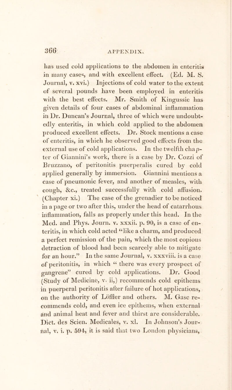 360 lias used cold applications to the abdomen in enteritis in many cases and with excellent effect. (Ed. M. S. Journal, v. xvi.) Injections of cold water to the extent of several pounds have been employed in enteritis with the best effects. Mr. Smith of Kingussie has given details of four cases of abdominal inflammation in Dr. Duncan’s Journal, three of which were undoubt- edly enteritis, in which cold applied to the abdomen produced excellent effects. Dr. Stock mentions a case of enteritis, in which he observed good effects from the external use of cold applications. In the twelfth chap- ter of Giannini’s work, there is a case by Dr. Cozzi of Bruzzano, of peritonitis puerperalis cured by cold applied generally by immersion. Giannini mentions a case of pneumonic fever, and another of measles, with cough, &c., treated successfully with cold affusion. (Chapter xi.) The case of the grenadier to be noticed in a page or two after this, under the head of catarrhous inflammation, falls as properly under this head. In the Med. and Phys. Journ. v. xxxii. p, 90, is a case of en- teritis, in which cold acted “like a charm, and produced a perfect remission of the pain, which the most copious detraction of blood had been scarcely able to mitigate for an hour.” In the same Journal, v. xxxviii. is a case of peritonitis, in which “ there was every prospect of gangrene” cured by cold applications. Dr. Good (Study of Medicine, v, ii,) recommends cold epithems in Duerperal peritonitis after failure of hot applications, on the authority of Loffler and others. M. Gasc re- commends cold, and even ice epithems, when external and animal heat and fever and thirst are considerable. Diet, des Scien. Medicales, v. xl. In Johnson’s Jour-