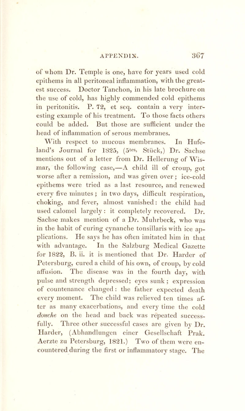 of whom Dr. Temple is one, have for years used cold epithems in all peritoneal inflammation, with the great- est success. Doctor Tanchon, in his late brochure on the use of cold, has highly commended cold epithems in peritonitis. P. T2, et seq. contain a very inter- esting example of his treatment. To those facts others could be added. But those are sufficient under the head of inflammation of serous membranes. With respect to mucous membranes. In Hufe- land’s Journal for 1825, Stiick,) Dr. Sachse mentions out of a letter from Dr. Hellerung of Wis- mar, the following case,—child ill of croup, o-ot worse after a remission, and was given over; ice-cold epithems were tried as a last resource, and renewed every five minutes ; in two days, difficult respiration, choking, and fever, almost vanished: the child had used calomel largely : it completely recovered. Dr. Sachse makes mention of a Dr. Muhrbeck, who was in the habit of curing cynanche tonsillaris with ice ap- plications, He says he has often imitated him in that with advantage. In the Salzburg Medical Gazette for 1822, B. ii. it is mentioned that Dr. Harder of Petersburg, cured a child of his own, of croup, by cold affusion. The disease was in the fourth day, with pulse and strength depressed; eyes sunk ; expression of countenance changed: the father expected death every moment. The child was relieved ten times af- ter as many exacerbations, and every time the cold douche on the head and back w^as repeated success- fully. Three other successful cases are given by Dr. Harder, (Abhandlungen einer Gesellschaft Prak. Aerzte zu Petersburg, 1821.) Two of them were en- countered during the first or inflammatory stage. The