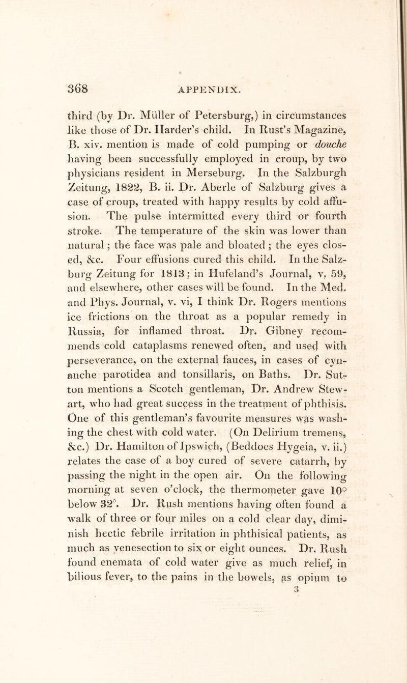third (by Dr. Muller of Petersburg,) in circumstances like those of Dr. HardePs child. In Rust’s Magazine, B. xiv. mention is made of cold pumping or douche having been successfully employed in croup, by two physicians resident in Merseburg. In the Salzburgh Zeitung, 1822, B. ii. Dr. Aberle of Salzburg gives a case of croup, treated with happy results by cold affu- sion. The pulse intermitted every third or fourth stroke. The temperature of the skin was lower than natural; the face was pale and bloated ; the eyes clos- ed, &c. Four effusions cured this child. In the Salz- burg Zeitung for 1813; in tlufeland’s Journal, v, 59, and elsewhere, other cases will be found. In the Med. and Phys. Journal, v. vi, I think Dr. Rogers mentions ice frictions on the throat as a popular remedy in Russia, for inflamed throat. Dr. Gibney recom- mends cold cataplasms renewed often, and used with perseverance, on the exte^'nal fauces, in cases of cyn- anche parotidea and tonsillaris, on Baths. Dr. Sutr ton mentions a Scotch gentleman. Dr. Andrew Stew- art, who had great success in the treatment of phthisis. One of this gentleman’s favourite measures was wash- ing the chest with cold water. (On Delirium tremens, &c.) Dr. Hamilton of Ipswich, (Beddoes Hygeia, v. ii.) relates the case of a boy cured of severe catarrh, by passing the night in the open air. On the following morning at seven o’clock, the thermometer gave lO'^ below 32°. Dr. Rush mentions having often found a walk of three or four miles on a cold clear day, dimi- nish hectic febrile irritation in phthisical patients, as much as venesection to six or eight ounces. Dr. Rush found enemata of cold water give as much relief, in bilious fever, to the pains in the bowels, as opium to 3