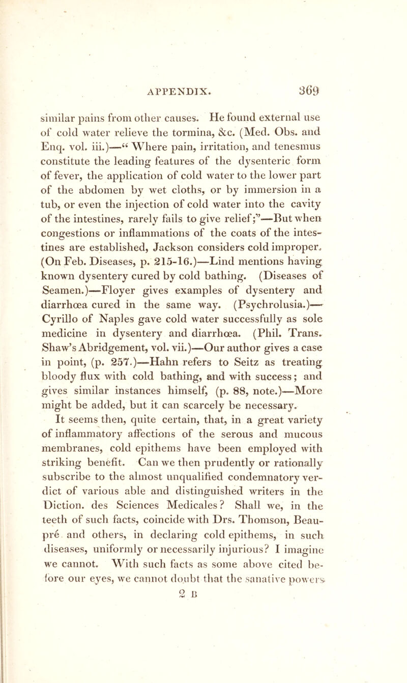 similar pains from other causes. He found external use of cold water relieve the tormina, &c. (Med. Obs. and Enq. vol, iii.)-—“ Where pain, irritation, and tenesmus constitute the leading features of the dysenteric form of fever, the application of cold water to the lower part of the abdomen by wet cloths, or by immersion in a tub, or even the injection of cold water into the cavity of the intestines, rarely fails to give relief—But when congestions or inflammations of the coats of the intes- tines are established, Jackson considers cold improper. (On Feb. Diseases, p. 215-16.)—Lind mentions having known dysentery cured by cold bathing. (Diseases of Seamen.)—Floyer gives examples of dysentery and diarrhoea cured in the same way. (Psychrolusia.)— Cyrillo of Naples gave cold water successfully as sole medicine in dysentery and diarrhoea. (Phil. Trans. Shaw’s Abridgement, vol. vii.)-—Our author gives a case in point, (p. 257.)—Hahn refers to Seitz as treating bloody flux with cold bathing, and with success; and gives similar instances himself, (p. 88, note.)—More might be added, but it can scarcely be necessary. It seems then, quite certain, that, in a great variety of inflammatory affections of the serous and mucous membranes, cold epithems have been employed with striking benefit. Can we then prudently or rationally subscribe to the almost unqualified condemnatory ver- dict of various able and distinguished writers in the Diction, des Sciences Medicales ? Shall we, in the teeth of such facts, coincide with Drs. Thomson, Beau- pre and others, in declaring cold epithems, in such diseases, uniformly or necessarily injurious? I imagine we cannot. With such facts as some above cited be- fore our eyes, we cannot doubt that the sanative powers^ 2 P