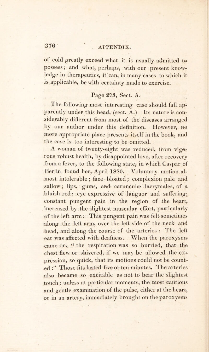 of cold greatly exceed what it is usually admitted to possess; and what, perhaps, with our present know- ledge in therapeutics, it can, in many cases to which it is applicable, be with certainty made to exercise. Page 273j Sect. A. The following most interesting case should fall ap- parently under this head, (sect. A.) Its nature is con - siderably different from most of the diseases arranged by our author under this definition. However, no more appropriate place presents itself in the book, and the case is too interesting to be omitted. A woman of twenty-eight was reduced, from vigo- rous robust health, by disappointed love, after recovery from a fever, to the following state, in which Caspar of .Berlin found her, April 1820. Voluntary motional- most intolerable; face bloated; complexion pale and sallow; lips, gums, and carunculse lacrymales, of a bluish red; eye expressive of languor and suffering;, constant pungent pain in the region of the heart, increased by the slightest muscular effort, particularly of the left arm; This pungent pain was felt sometimes along the left arm, over the left side of the neck and head, and along the course of the arteries : The left ear was affected with deafness. When the paroxysms came on, “ the respiration was so hurried, that the chest flew or shivered, if we may be allowed the ex- pression, so quick, that its motions could not be count- ed Those fits lasted five or ten minutes. The arteries also became so excitable as not to bear the slightest touch ; unless at particular moments, the most cautious and gentle examination of the pulse, either at the heart, or in an artery, immediately brought on the paroxysms
