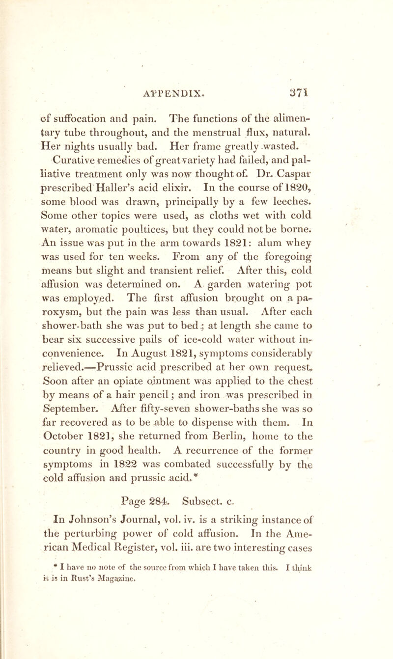 of suffocation and pain. The functions of the alimen- tary tube throughout, and the menstrual flux, natural. Her nights usually bad. Her frame greatly .wasted. Curative remedies of great variety had failed, and pal- liative treatment only was now thought of. Dn Caspar prescribed Haller’s acid elixir. In the course of 1820, some blood was drawn, principally by a few leeches. Some other topics were used, as cloths wet with cold water, aromatic poultices, but they could not be borne. An issue was put in the arm towards 1821: alum whey was used for ten weeks. From any of the foregoing means but slight and transient relief. After this, cold affusion was determined on. A garden watering pot was employed. The first affusion brought on a pa- roxysm, but the pain was less than usual. After each shower-bath she w^as put to bed ; at length she came to bear six successive pails of ice-cold water without in- convenience. In August 1821, symptoms considerably relieved.—Prussic acid prescribed at her own request. Soon after an opiate ointment was applied to the chest by means af a hair pencil; and iron was prescribed in September. After fifty-seven shower-baths she was so far recovered as to be able to dispense with them. In October 182], she returned from Berlin, home to the country in good health. A recurrence of the former symptoms in 1822 was combated successfully by the cold affusion and prussic acid.* Page 284. Subsect. c. In Johnson’s Journal, vol. iv. is a striking instance of the perturbing power of cold affusion. In the Ame- rican Medical Register, vol. iii. are two interesting cases * I have no note of the source from which 1 have taken this. I think it is in Rust’s Magazine.