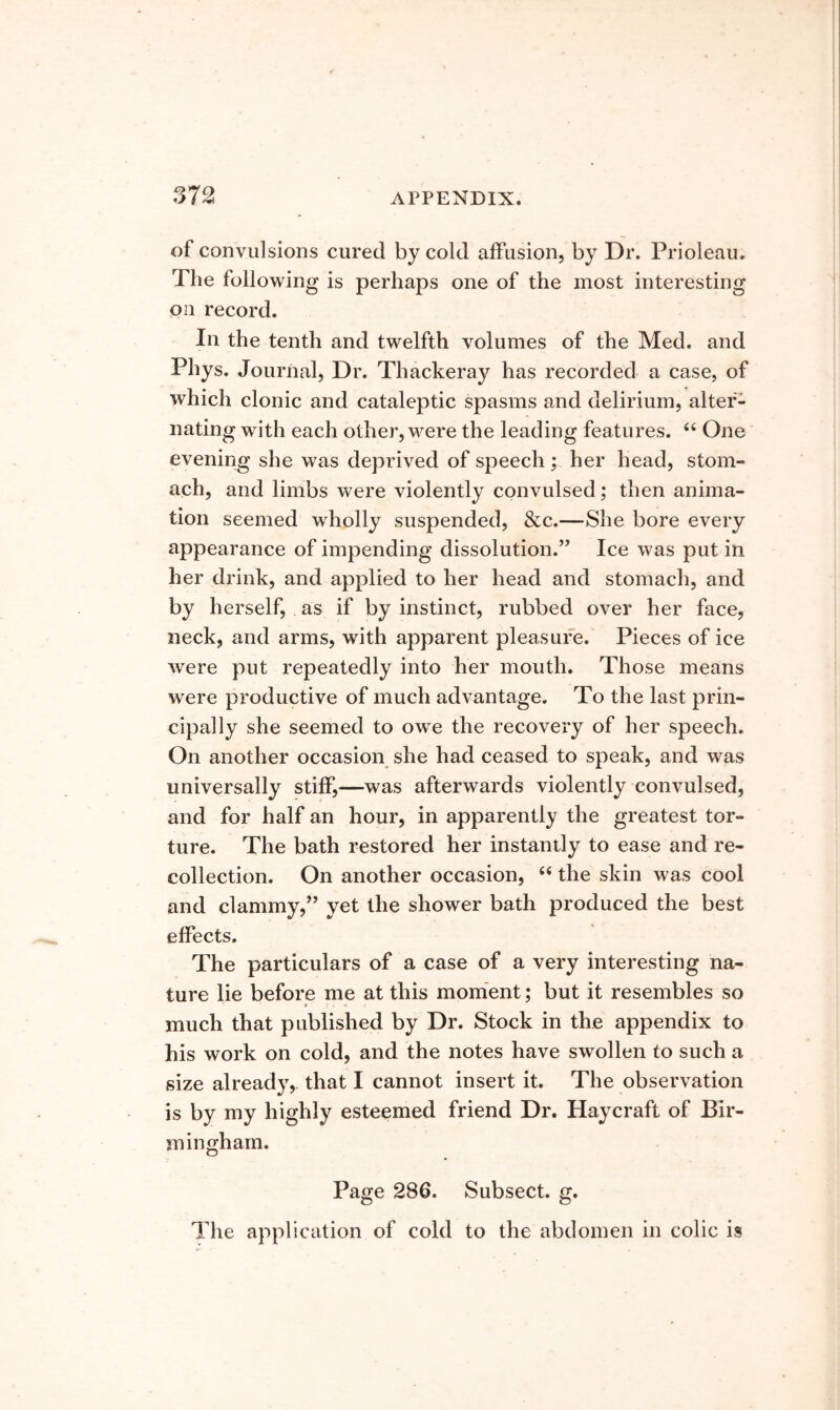 of convulsions cured by cold affusion, by Dr. Prioleau. The following is perhaps one of the most interesting on record. In the tenth and twelfth volumes of the Med. and Phys. Journal, Dr. Thackeray has recorded a case, of which clonic and cataleptic spasms and delirium, alter- nating with each other, were the leading features. ‘‘ One evening she was deprived of speech ; her head, stom- ach, and limbs were violently convulsed; then anima- tion seemed wholly suspended, &c.—She bore every appearance of impending dissolution.” Ice was put in her drink, and applied to her head and stomach, and by herself, as if by instinct, rubbed over her face, neck, and arms, with apparent pleasure. Pieces of ice were put repeatedly into her mouth. Those means were productive of much advantage. To the last prin- cipally she seemed to owe the recovery of her speech. On another occasion she had ceased to speak, and was universally stiff,—was afterwards violently convulsed, and for half an hour, in apparently the greatest tor- ture. The bath restored her instantly to ease and re- collection. On another occasion, “ the skin was cool and clammy,” yet the shower bath produced the best effects. The particulars of a case of a very interesting na- ture lie before me at this moment; but it resembles so much that published by Dr. Stock in the appendix to his work on cold, and the notes have swollen to such a size already,, that I cannot insert it. The observation is by my highly esteemed friend Dr. Haycraft of Bir- mingham. Page 286. Subsect. g. The application of cold to the abdomen in colic is