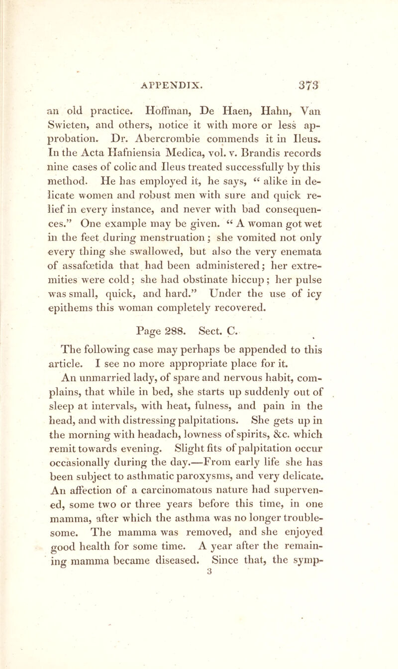 an old practice. Hoffman, De Haen, Hahn, Van Swieten, and others, notice it with more or less ap- probation, Dr. Abercrombie commends it in Ileus. In the Acta Hafniensia Medica, vol. v. Brandis records nine cases of colic and Ileus treated successfully by this method. He has employed it, he says, ‘‘ alike in de- licate women and robust men with sure and quick re- lief in every instance, and never with bad consequen- ces.” One example may be given, ‘‘ A woman got wet in the feet during menstruation; she vomited not only every thing she swallowed, but also the very enemata of assafoetida that had been administered; her extre- mities were cold; she had obstinate hiccup ; her pulse was small, quick, and hard.” Under the use of icy epithems this woman completely recovered. Page 288. Sect. C. The following case may perhaps be appended to this article. I see no more appropriate place for it. An unmarried lady, of spare and nervous habit, com- plains, that while in bed, she starts up suddenly out of sleep at intervals, with heat, fulness, and pain in the head, and with distressing palpitations. She gets up in the morning with headach, lowness of spirits, &c. which remit towards evening. Slight fits of palpitation occur occasionally during the day.—From early life she has been subject to asthmatic paroxysms, and very delicate. An affection of a carcinomatous nature had superven- ed, some two or three years before this time, in one mamma, after which the asthma was no longer trouble- some. The mamma was removed, and she enjoyed good health for some time. A year after the remain- ing mamma became diseased. Since that, the symp- 3