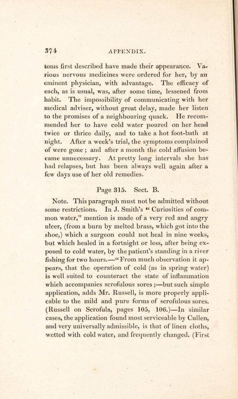 toms first described have made their appearance. Va- rious nervous medicines were ordered for her, by an eminent physician, with advantage. The efficacy of each, as is usual, was, after some time, lessened from habit. The impossibility of communicating with her medical adviser, without great delay, made her listen to the promises of a neighbouring quack. He recom- mended her to have cold water poured on her head twice or thrice daily, and to take a hot foot-bath at night. After a week’s trial, the symptoms complained of were gone ; and after a month the cold affusion be- came unnecessary. At pretty long intervals she has had relapses, but has been always well again after a few days use of her old remedies. Page 315. Sect. B. Note. This paragraph must not be admitted without some restrictions. In J. Smith’s Curiosities of com- mon water,” mention is made of a very red and angry ulcer, (from a burn by melted brass, which got into the shoe,) which a surgeon could not heal in nine weeks, but which healed in a fortnight or less, after being ex- posed to cold water, by the patient’s standing in a river fishing for two hours.—“From much observation it ap- pears, that the operation of cold (as in spring water) is well suited to counteract the state of inflammation which accompanies scrofulous sores ;—but such simple application, adds Mr. Russell, is more properly appli- cable to the mild and pure forms of scrofulous sores. (Russell on Scrofula, pages 105, 106.)—In similar cases, the application found most serviceable by Cullen, and very universally admissible, is that of linen cloths, wetted with cold water, and frequently changed. (First