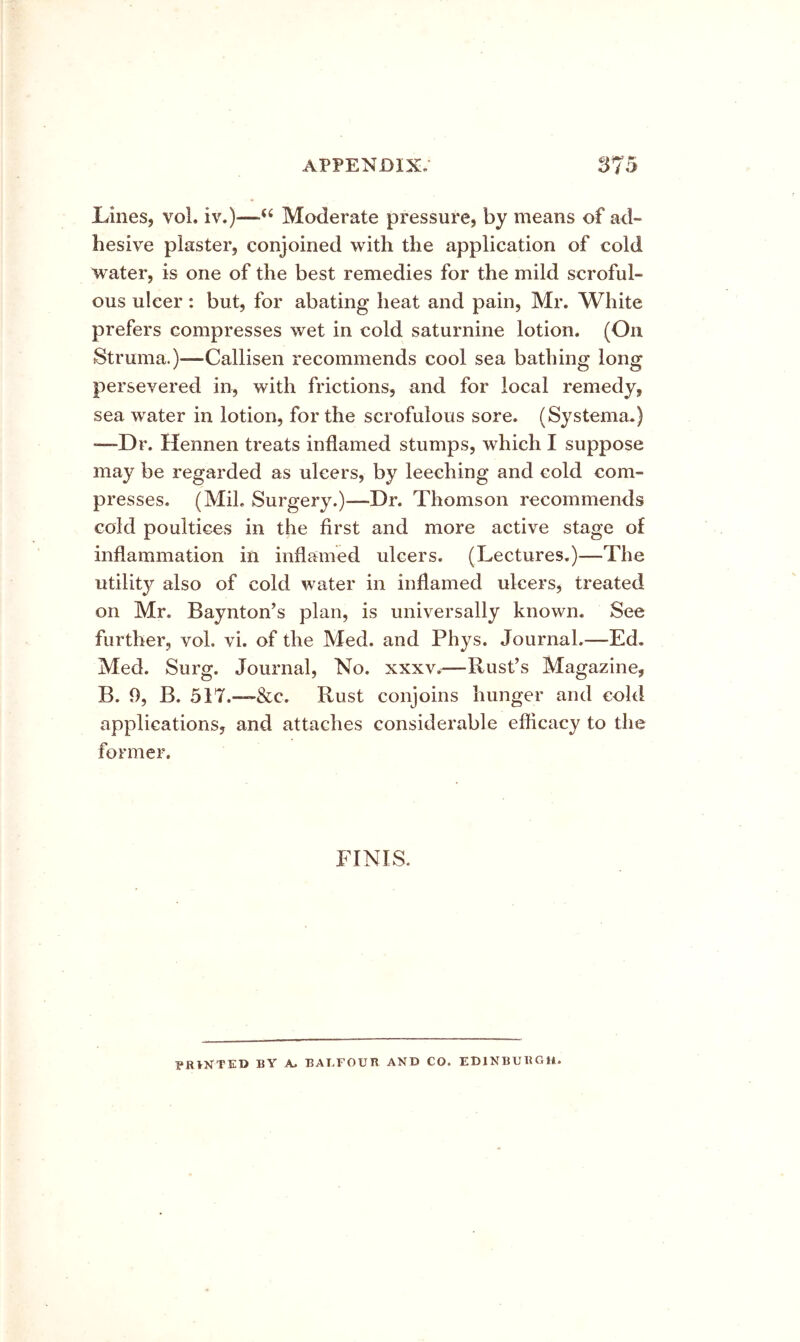 Lines, vol. iv.)—Moderate pressure, by means of ad- hesive plaster, conjoined with the application of cold water, is one of the best remedies for the mild scroful- ous ulcer: but, for abating heat and pain, Mr. White prefers compresses wet in cold saturnine lotion. (On Struma.)—Callisen recommends cool sea bathing long persevered in, with frictions, and for local remedy, sea water in lotion, for the scrofulous sore. (Systema.) —-Dr. Hennen treats inflamed stumps, which I suppose may be regarded as ulcers, by leeching and cold com- presses. (Mil. Surgery.)—Dr. Thomson recommends cold poultices in the first and more active stage of inflammation in inflamed ulcers. (Lectures.)—The utility also of cold water in inflamed ulcers, treated on Mr. Baynton’s plan, is universally known. See further, vol. vi. of the Med. and Phys. Journal.—Ed. Med. Surg. Journal, No. xxxv.—Rust’s Magazine, B. 9, B. 517.—&c. Rust conjoins hunger and cold applications, and attaches considerable efiicacy to the former. FINIS FRVNTED by a. BALFOUR AND CO. EDINBURGH.