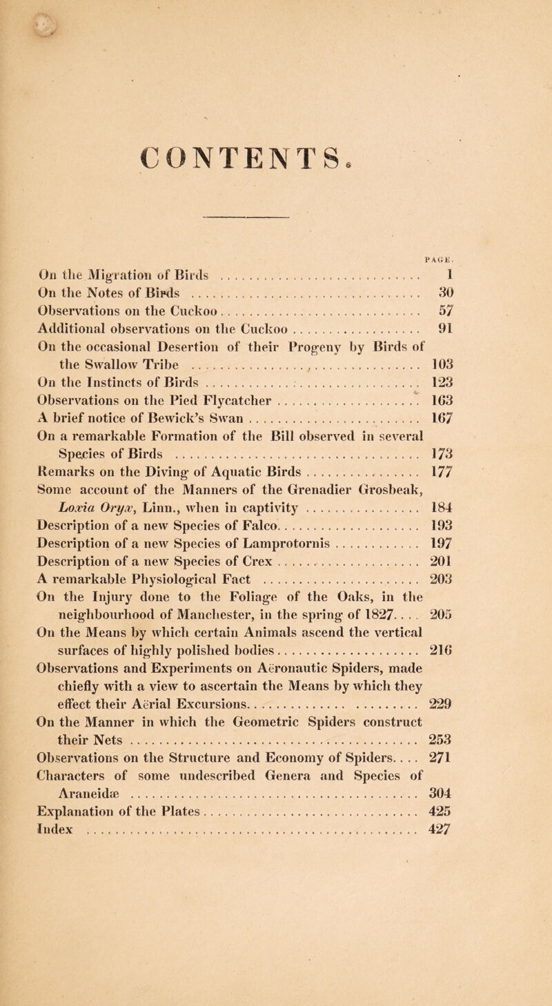 CONTENTS PAGE. On the Migration of Birds 1 On the Notes of Bipds 30 Observations on the Cuckoo 57 Additional observations on the Cuckoo 91 On the occasional Desertion of their Progeny by Birds of the Swallow Tribe , 103 On the Instincts of Birds 123 Observations on the Pied Flycatcher 163 A brief notice of Bewick’s Swan 167 On a remarkable Formation of the Bill observed in several Species of Birds 173 Remarks on the Diving of Aquatic Birds 177 Some account of the Manners of the Grenadier Grosbeak, Latvia Oryoc^ Linn., when in captivity 184 Description of a new Species of Falco 193 Description of a new Species of Lamprotornis 197 Description of a new Species of Crex 201 A remarkable Physiological Fact 203 On the Injury done to the Foliage of the Oaks, in the neighbourhood of Manchester, in the spring of 1827.. .. 205 On the Means by which certain Animals ascend the vertical surfaces of highly polished bodies 216 Observations and Experiments on Aeronautic Spiders, made chiefly with a view to ascertain the Means by which they effect their Aerial Excursions 229 On the Manner in which the Geometric Spiders construct their Nets 253 Observations on the Structure and Economy of Spiders.... 271 Characters of some undescribed Genera and Species of Araneidte 304 Explanation of the Plates 425 Index 427